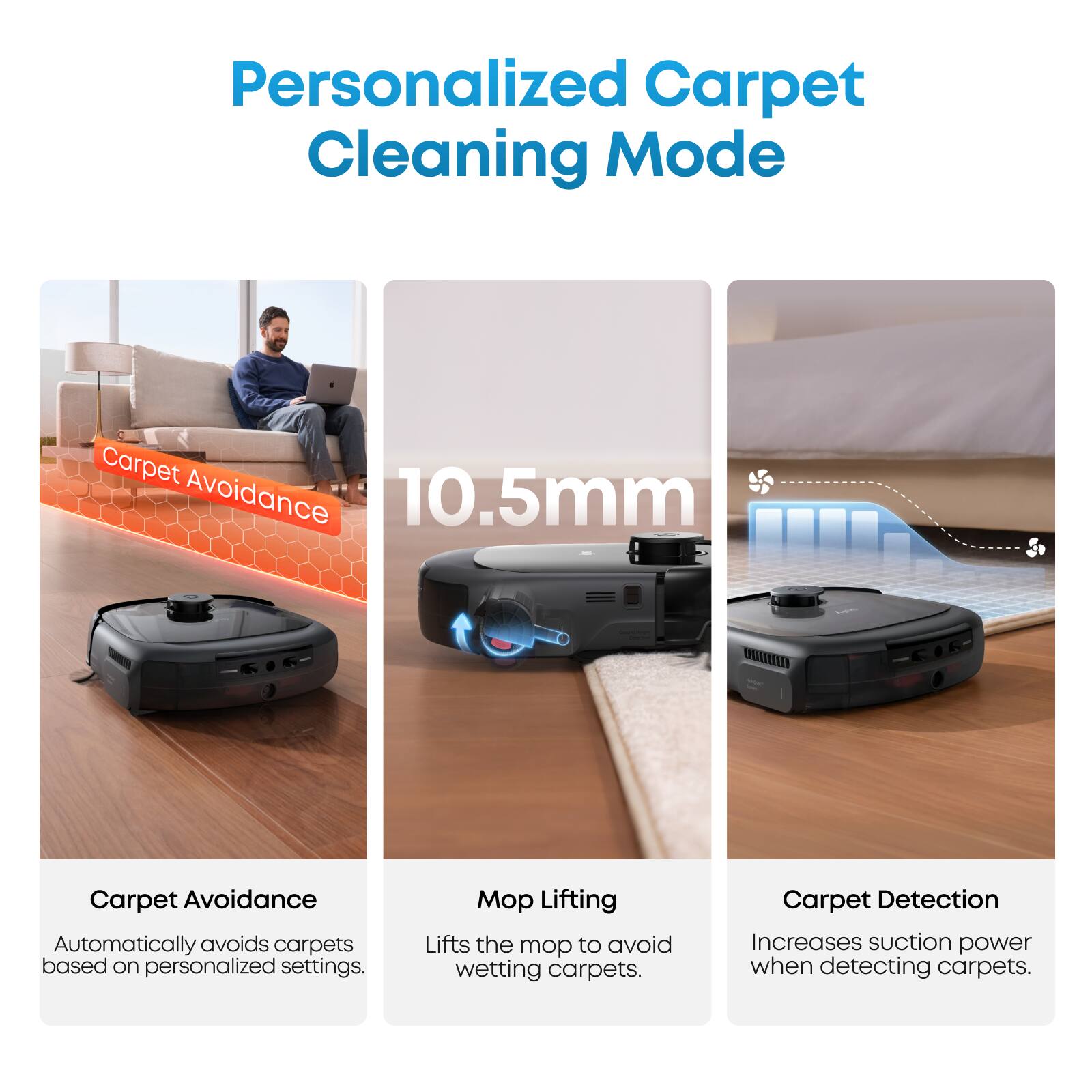 Personalized Carpet Cleaning Mode

Carpet Avoidance
Automatically avoids carpets based on personalized settings.

Mop Lifting
Lifts the mop to avoid wetting carpets.

Carpet Detection
Increases suction power when detecting carpets.
