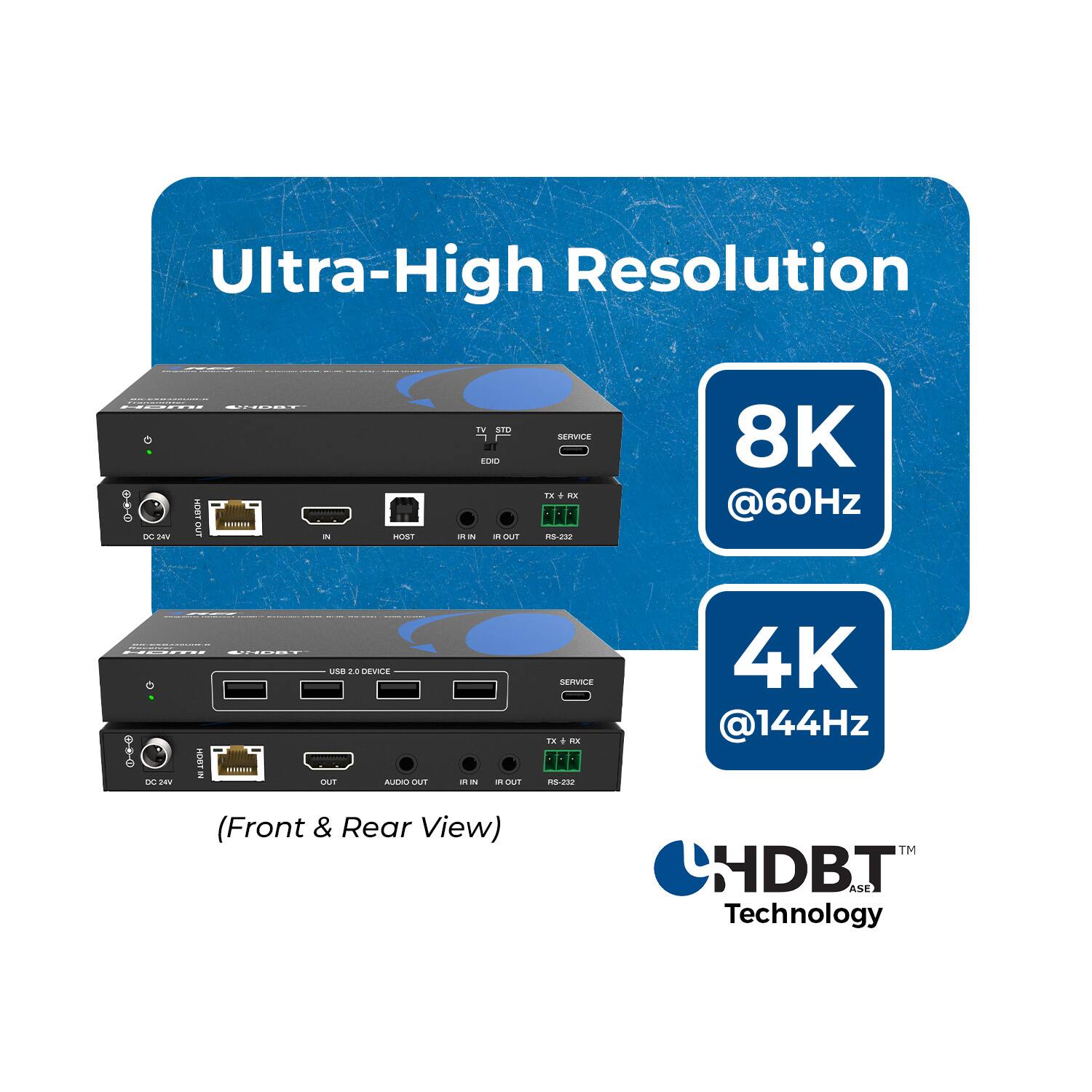 Ultra-High Resolution

HDMI WHEAT HDBT DC24V OUT 
HOST
TV STD EDID RN IR ROUT
SERVICE TX or RS-232
8K @60Hz
Hami UNGBT USB 2.0 DEVICE BAX-NO-CO HDBT IN DC24V OUT AUDIO OUT RI IN  ROUT (Front & Rear View)
SERVICE TX+RX + RS-232
4K @144Hz HDBT ASE Technology