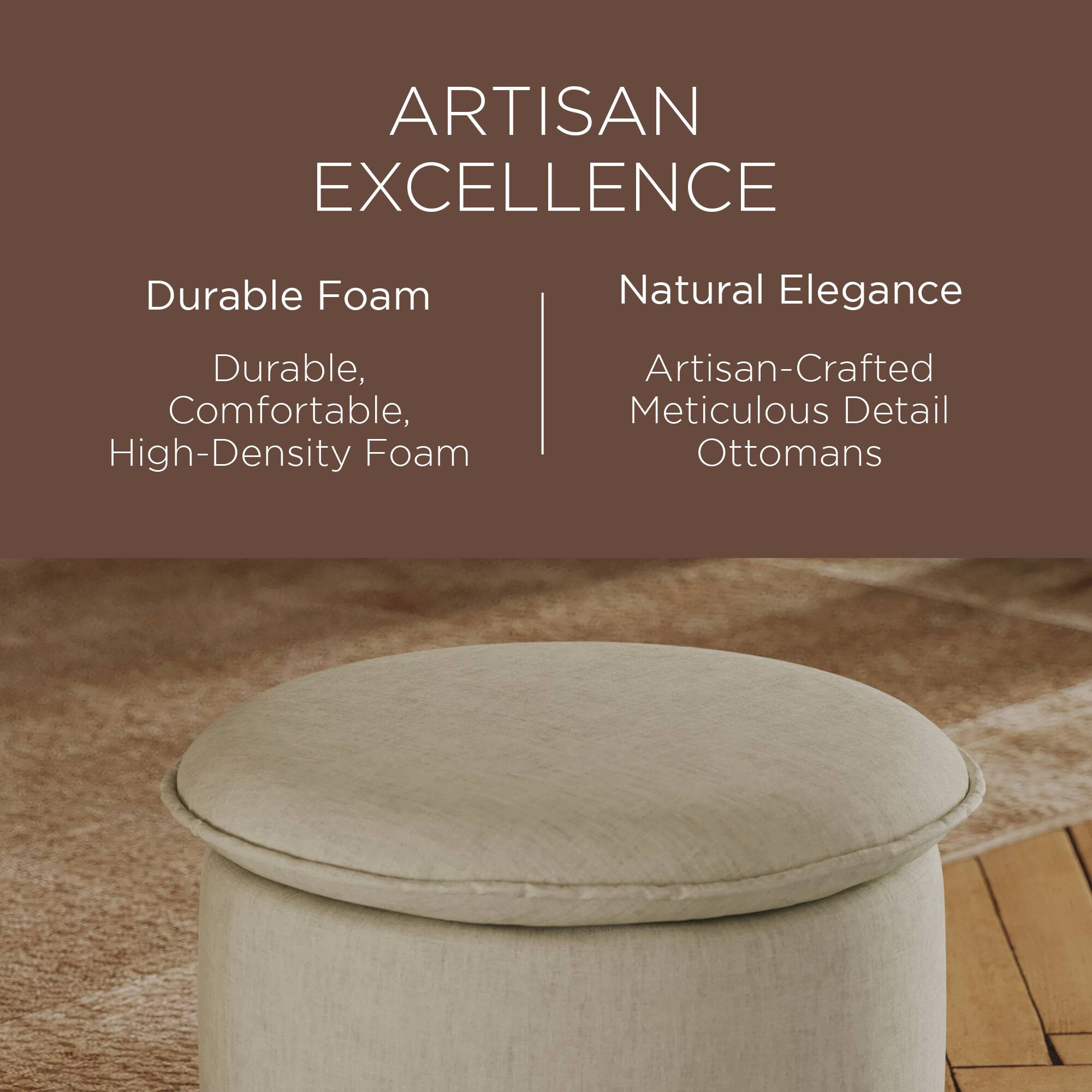 ARTISAN EXCELLENCE

Durable Foam  
Durable, Comfortable, High-Density Foam

Natural Elegance  
Artisan-Crafted Meticulous Detail Ottomans