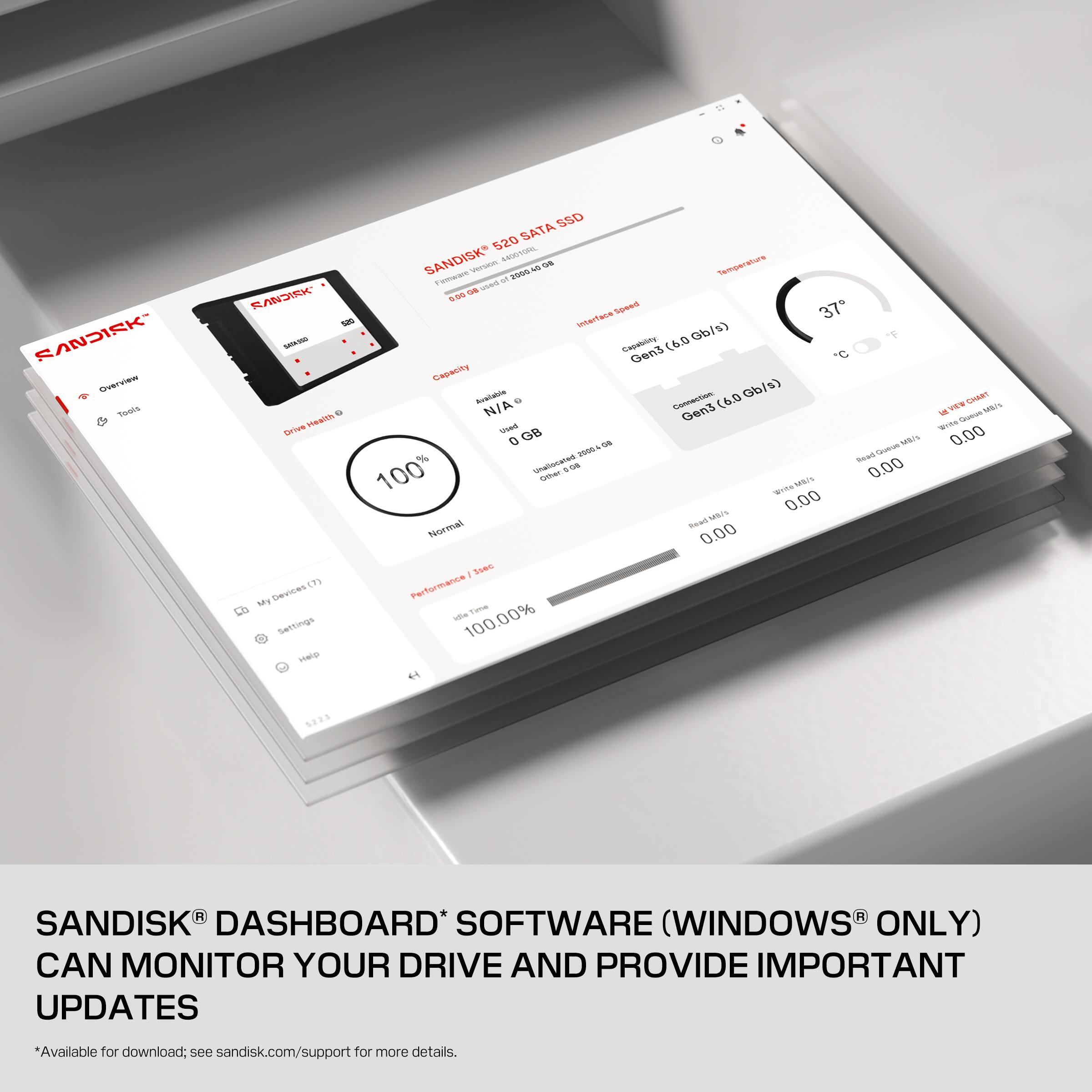 SANDISK Overview Tools

SSD 520 SATA SANDISK Version 440010RL OR Temperature  Firmware of 2000 os bezu SANDISK 0.00 Speed 37 520 interface Gb/s) SAIKING Capability: (6.0 Gen3 C Capacity Available Connection (6.0 Gb/s) Health 0 N/A Gen3 Drive Used GB as MB/s 20004 Read Quese % Unallocated 100 802 0.00 Other MB/s Wree MB/s 0.00 Normal Read 0.00 3sec (7) Performance My Devices idle Time Settings 100.00% Help

ATM CHIMS MR/s  Queue Write 0.00

5223

R SANDISK DASHBOARD* SOFTWARE (WINDOWS ONLY) CAN MONITOR YOUR DRIVE AND PROVIDE IMPORTANT UPDATES
*Available for download; see sandisk.com/support for more details.