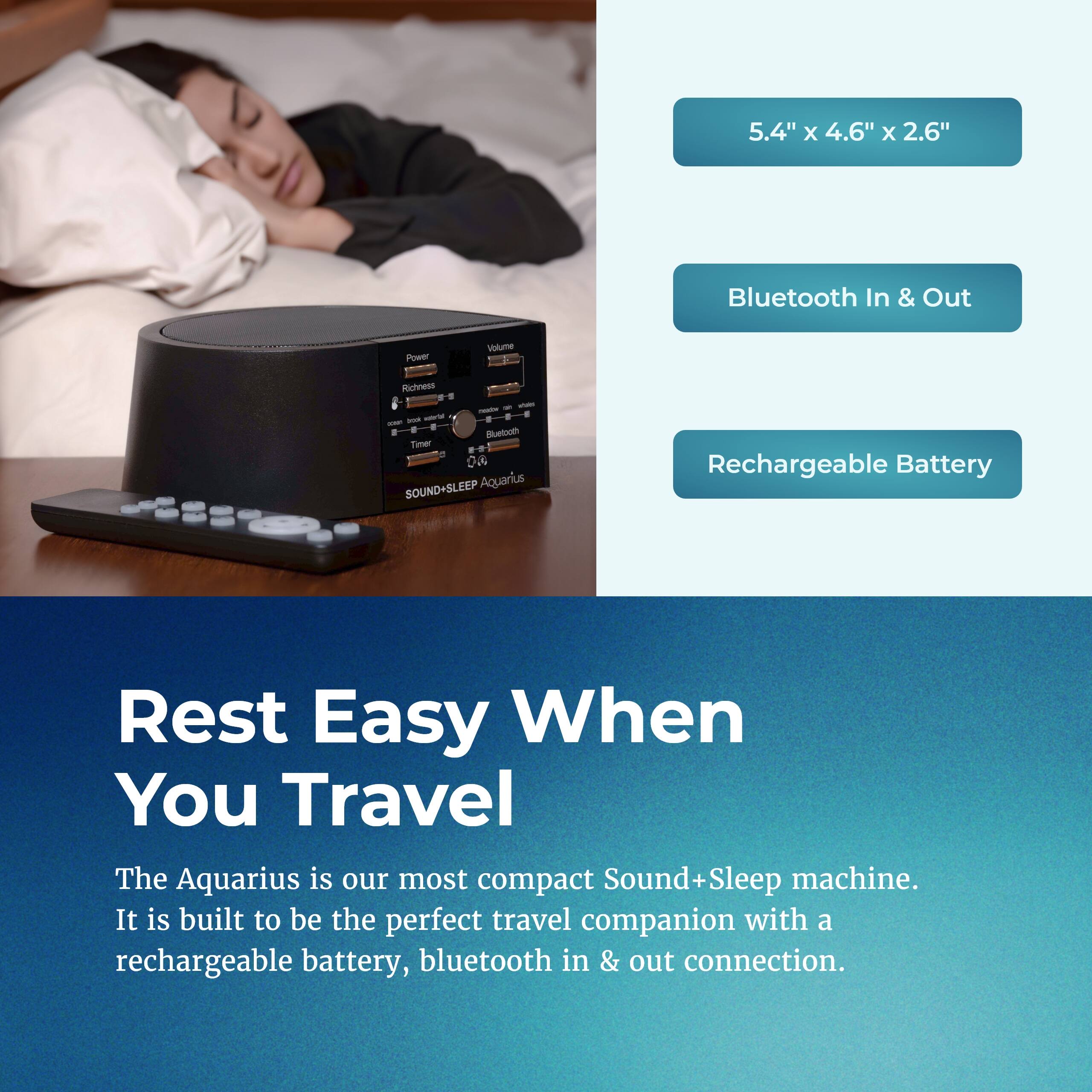 5.4" x 4.6" x 2.6" Bluetooth In & Out Power Volume Richness - - - Bluetooth Timer --. 

SOUND+SLEEP Aquarius 

Rest Easy When You Travel 

The Aquarius is our most compact Sound+Sleep machine. It is built to be the perfect travel companion with a rechargeable battery, bluetooth in & out connection.