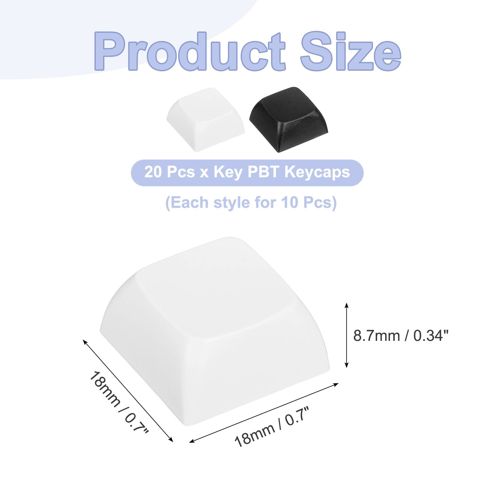 Product Size  
20 Pcs x Key PBT Keycaps (Each style for 10 Pcs)  
18mm / 0.7"  
18mm / 0.7"  
8.7mm / 0.34"