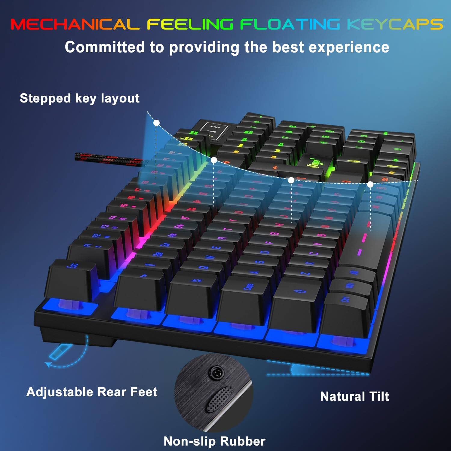 MECHANICAL FEELING FLOATING KEYCAPS  
Committed to providing the best experience  

Stepped key layout  

Adjustable Rear Feet  

Natural Tilt  

Non-slip Rubber