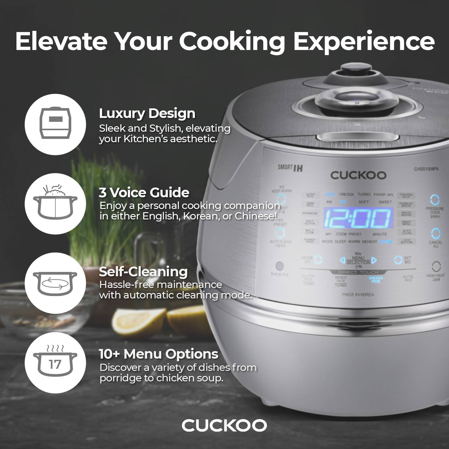 Elevate Your Cooking Experience

Luxury Design  
Sleek and Stylish, elevating your Kitchen's aesthetic.

3 Voice Guide  
Enjoy a personal cooking companion in either English, Korean, or Chinese!

Self-Cleaning  
Hassle-free maintenance with automatic cleaning mode.

10+ Menu Options  
Discover a variety of dishes from porridge to chicken soup.

CUCKOO