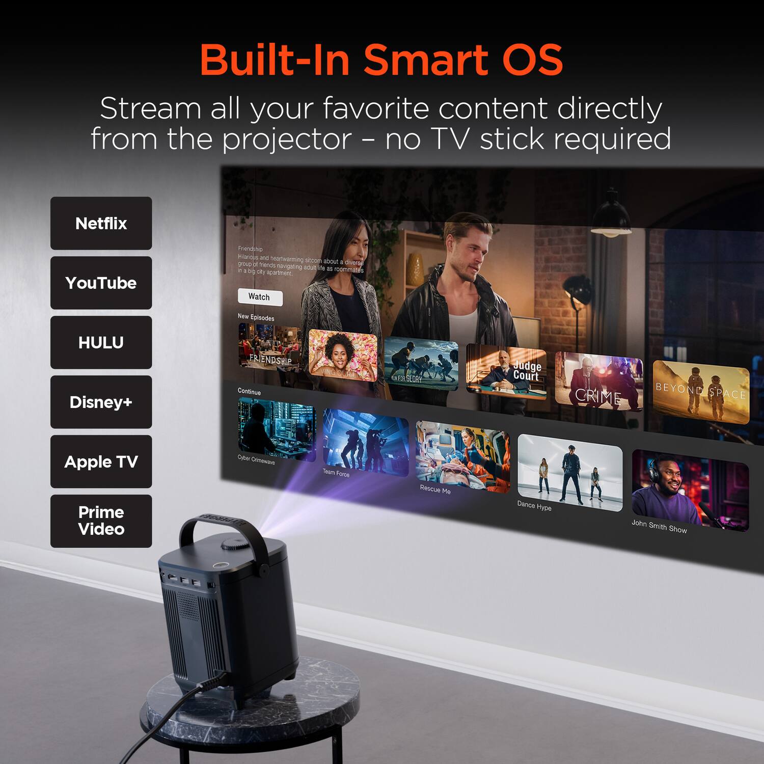 Built-In Smart OS

Stream all your favorite content directly from the projector – no TV stick required

Netflix  
YouTube  
HULU  
Disney+  
Apple TV  
Prime Video  

Watch  
New Episodes  
FRIENDSHIP  
CRIME  
BEYOND SPACE  
Rescue Me  
Dance Hype  
John Smith Show