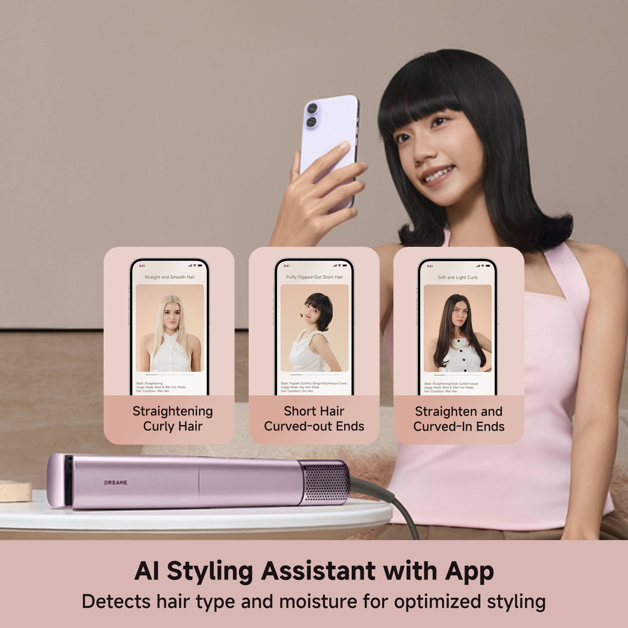 - Straight and Smooth
- Flopee-Out Short Hair
- Straightening Curly Hair
- Short Hair Curved-out Ends
- Straighten and Curved-In Ends

DREAMS AI Styling Assistant with App
Detects hair type and moisture for optimized styling
