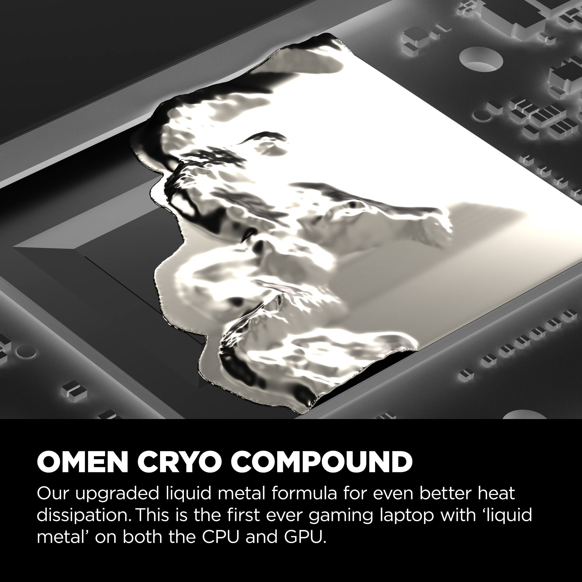 OMEN CRYO COMPOUND: Our upgraded liquid metal formula for even better heat dissipation. This is the first ever gaming laptop with 'liquid metal' on both the CPU and GPU.
