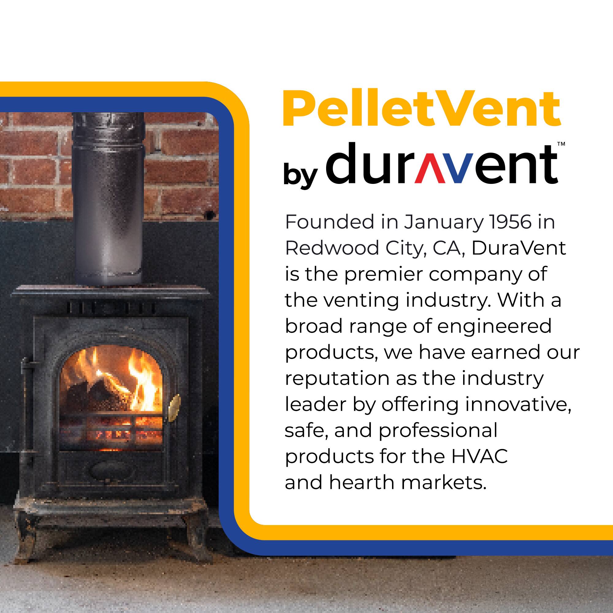 PelletVent by durAvent

Founded in January 1956 in Redwood City, CA, DuraVent is the premier company of the venting industry. With a broad range of engineered products, we have earned our reputation as the industry leader by offering innovative, safe, and professional products for the HVAC and hearth markets.