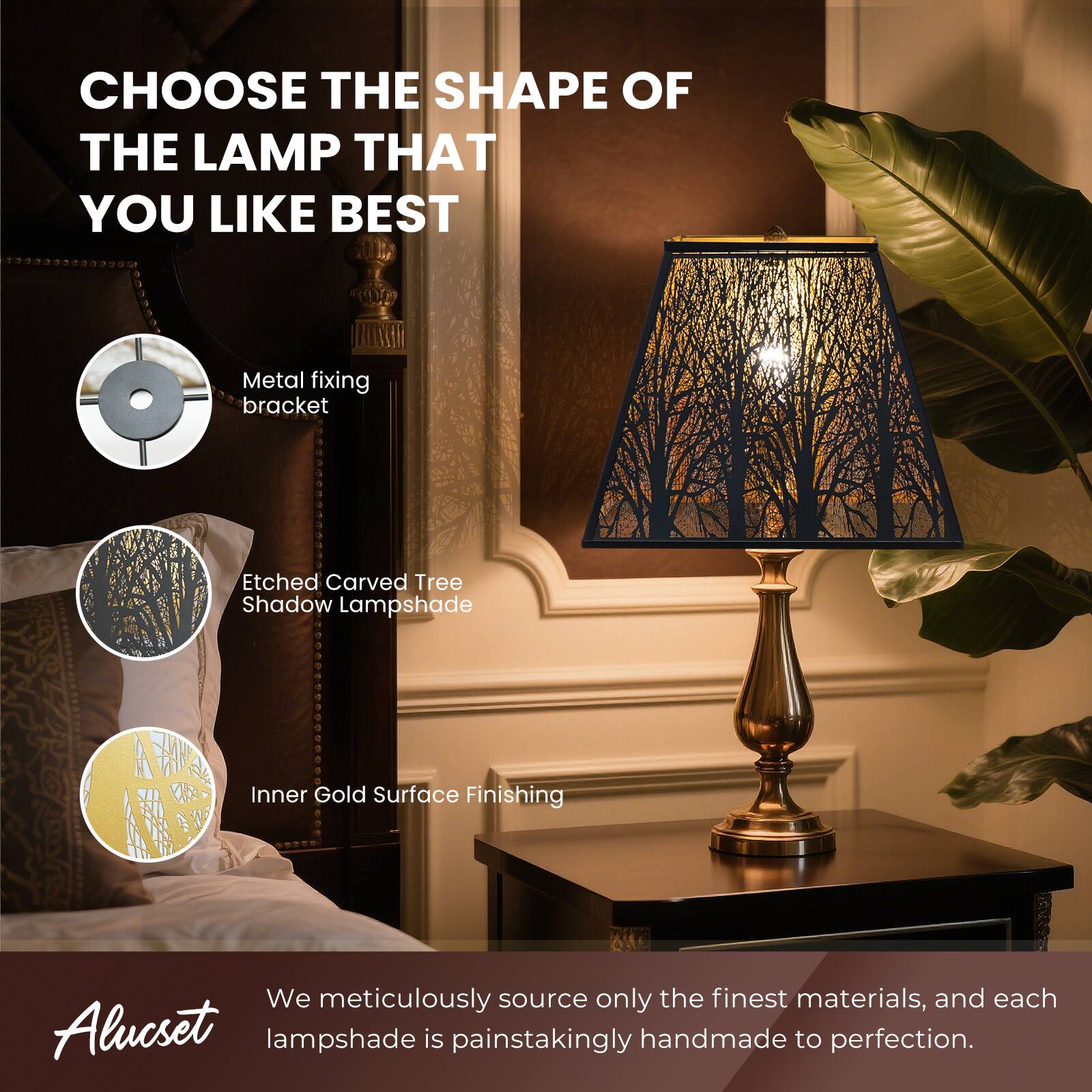 CHOOSE THE SHAPE OF THE LAMP THAT YOU LIKE BEST

Metal fixing bracket
Etched Carved Tree Shadow Lampshade
Inner Gold Surface Finishing

We meticulously source only the finest materials, and each Alucset lampshade is painstakingly handmade to perfection.