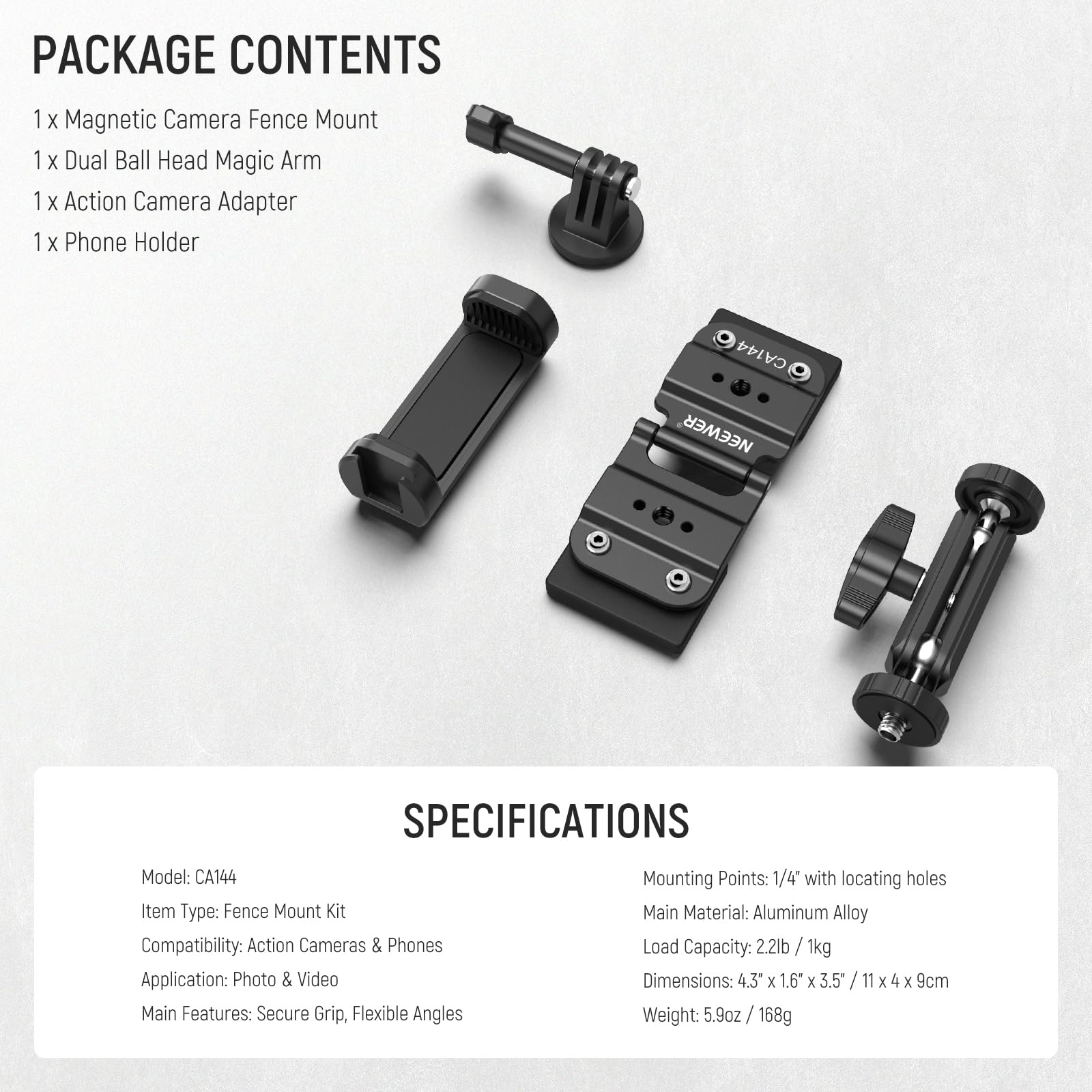 PACKAGE CONTENTS  
1 x Magnetic Camera Fence Mount  
1 x Dual Ball Head Magic Arm  
1 x Action Camera Adapter  
1 x Phone Holder  

SPECIFICATIONS  
Model: CA144  
Item Type: Fence Mount Kit  
Compatibility: Action Cameras & Phones  
Application: Photo & Video  
Main Features: Secure Grip, Flexible Angles  
Mounting Points: 1/4" with locating holes  
Main Material: Aluminum Alloy  
Load Capacity: 2.2lb / 1kg  
Dimensions: 4.3" x 1.6" x 3.5" / 11 x 4 x 9cm  
Weight: 5.9oz / 168g