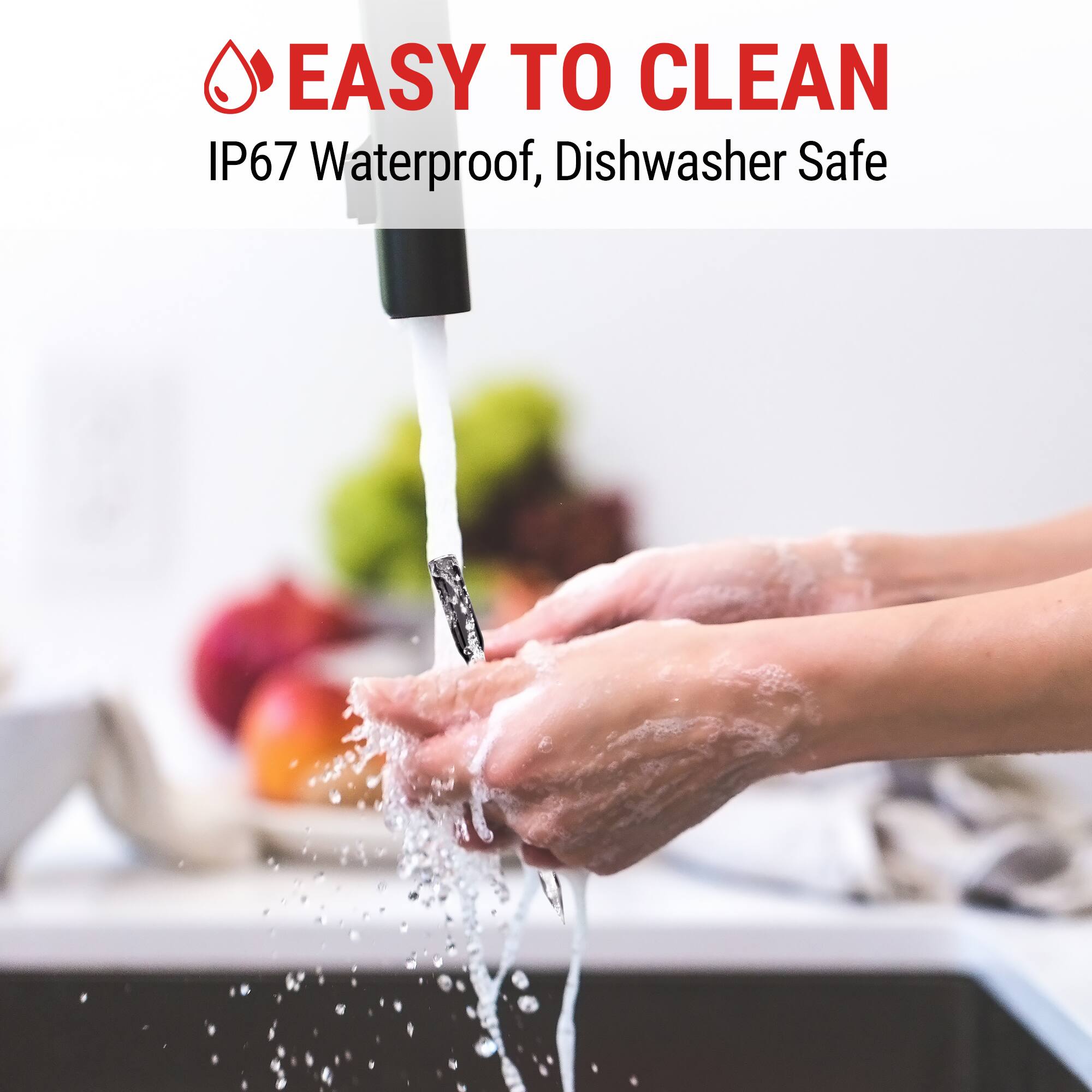 EASY TO CLEAN  
IP67 Waterproof, Dishwasher Safe