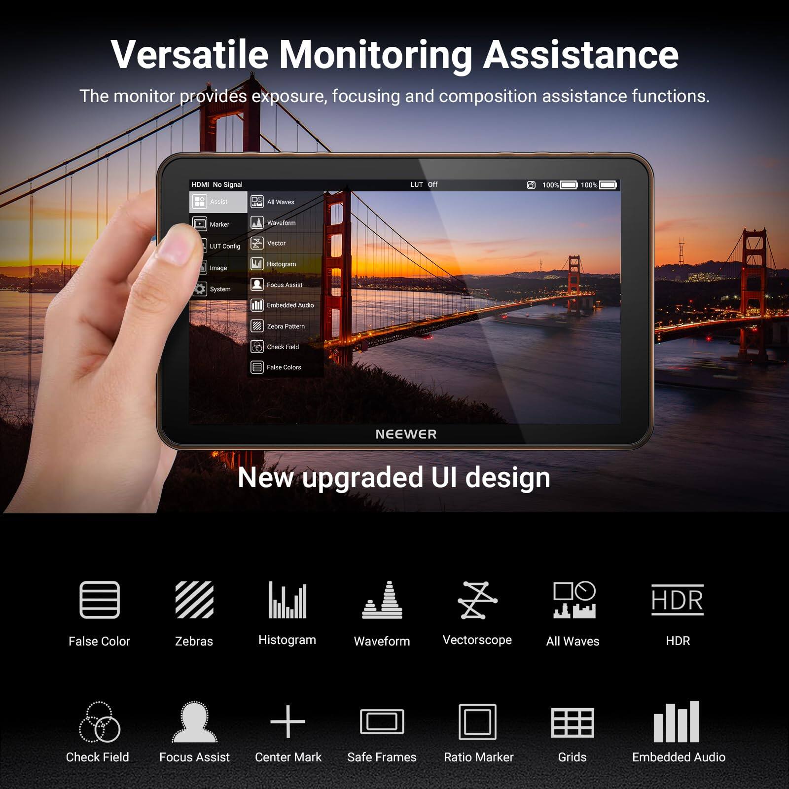 Versatile Monitoring Assistance  
The monitor provides exposure, focusing and composition assistance functions.  

HDMI No Signal  
Assist  
Marker  
LUT Config  
Image  
System  
Focus Assist  
Embedded Audio  
Zebra Pattern  
Check Field  
False Colors  

New upgraded UI design  
HDR  

False Color  
Zebra  
Histogram  
Waveform  
Vectorscope  
All Waves  
HDR  

Check Field  
Focus Assist  
Center Mark  
Safe Frames  
Ratio Marker  
Grids  
Embedded Audio