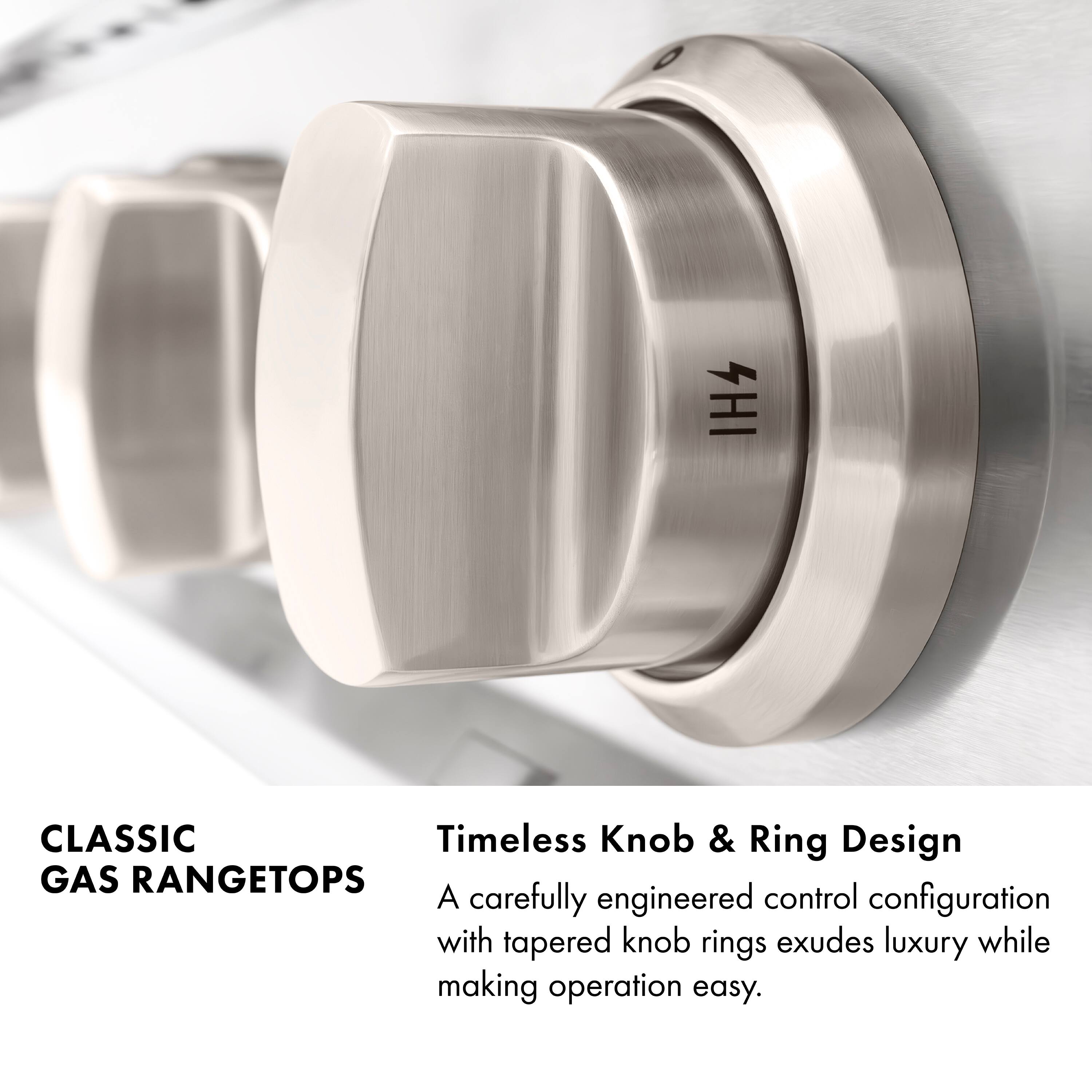 IH4 CLASSIC Timeless Knob & Ring Design GAS RANGETOPS  
A carefully engineered control configuration with tapered knob rings exudes luxury while making operation easy.