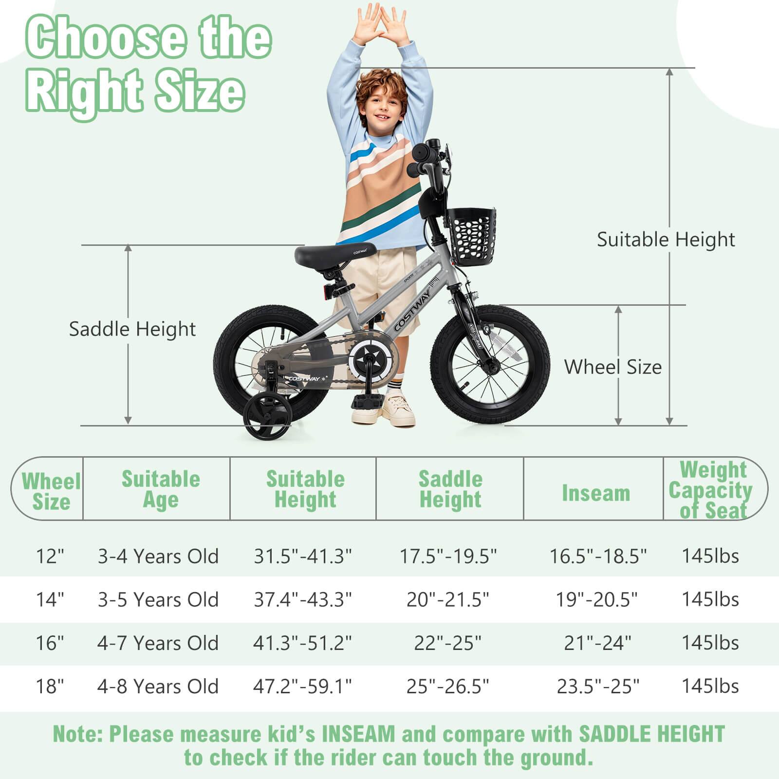 Choose the Right Size

Wheel Size | Suitable Age | Suitable Height | Saddle Height | Inseam | Weight Capacity of Seat

12" | 3-4 Years Old | 31.5"-41.3" | 17.5"-19.5" | 16.5"-18.5" | 145lbs

14" | 3-5 Years Old | 37.4"-43.3" | 20"-21.5" | 19"-20.5" | 145lbs

16" | 4-7 Years Old | 41.3"-51.2" | 22"-25" | 21"-24" | 145lbs

18" | 4-8 Years Old | 47.2"-59.1" | 25"-26.5" | 23.5"-25" | 145lbs

Note: Please measure kid's INSEAM and compare with SADDLE HEIGHT to check if the rider can touch the ground.