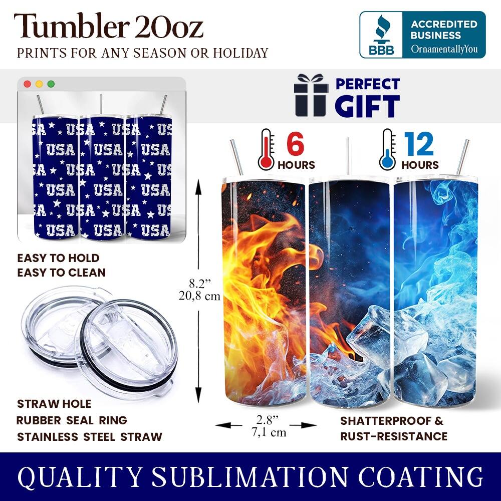 Tumbler 20oz  
PRINTS FOR ANY SEASON OR HOLIDAY  

ACCREDITED BUSINESS  
BBB  
OrnamentallyYou  

PERFECT GIFT  

EASY TO HOLD  
EASY TO CLEAN  

6 HOURS  
12 HOURS  

STRAW HOLE  
RUBBER SEAL RING  
STAINLESS STEEL STRAW  

8.2" (20.8 cm)  
2.8" (7.1 cm)  

SHATTERPROOF & RUST-RESISTANCE  

QUALITY SUBLIMATION COATING
