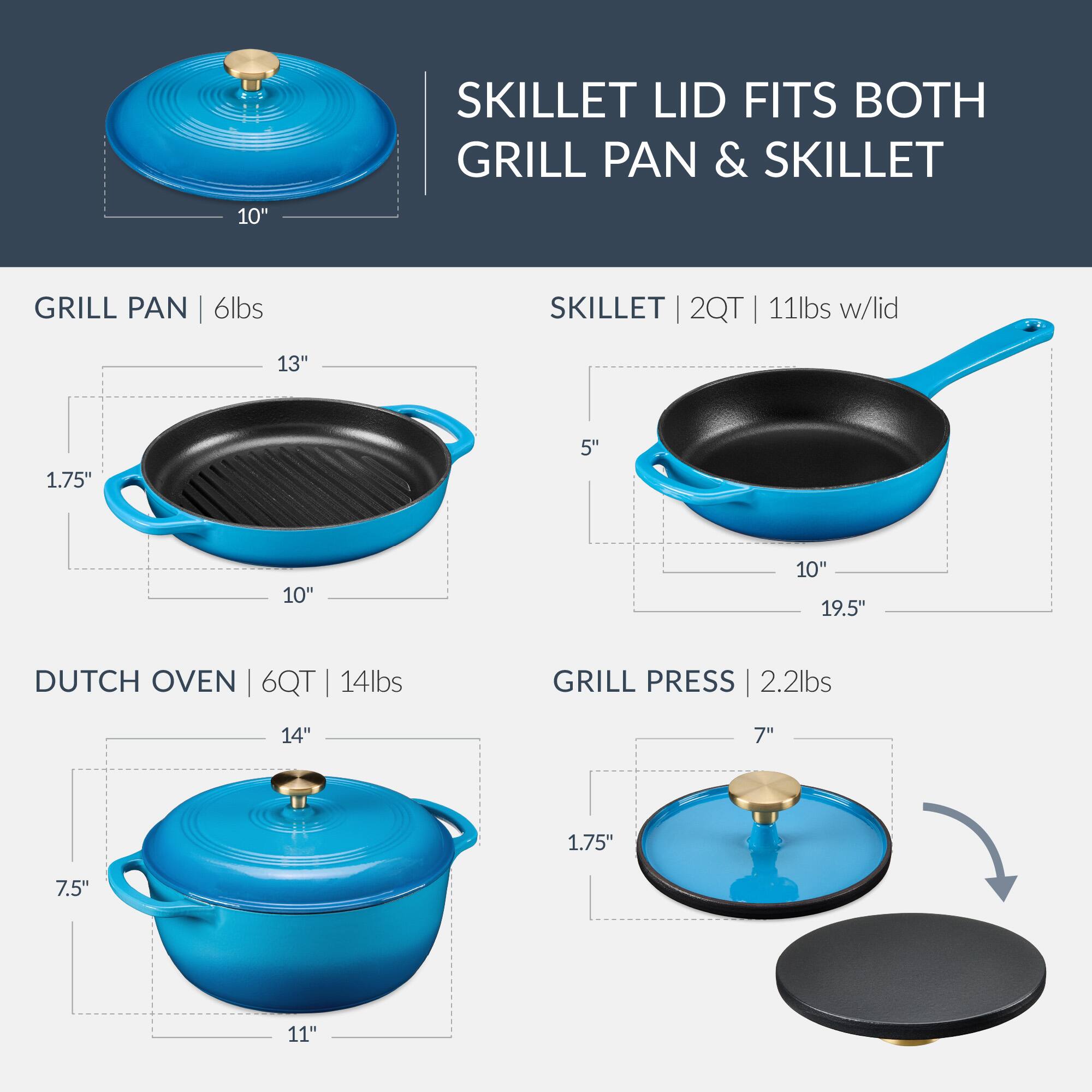 SKILLET LID FITS BOTH GRILL PAN & SKILLET

GRILL PAN | 6lbs
- 13" x 10" x 1.75" x 5"

SKILLET | 2QT | 11lbs w/lid
- 10" x 19.5" x 5"

DUTCH OVEN | 6QT | 14lbs
- 14" x 11" x 7.5"

GRILL PRESS | 2.2lbs
- 7" x 1.75"