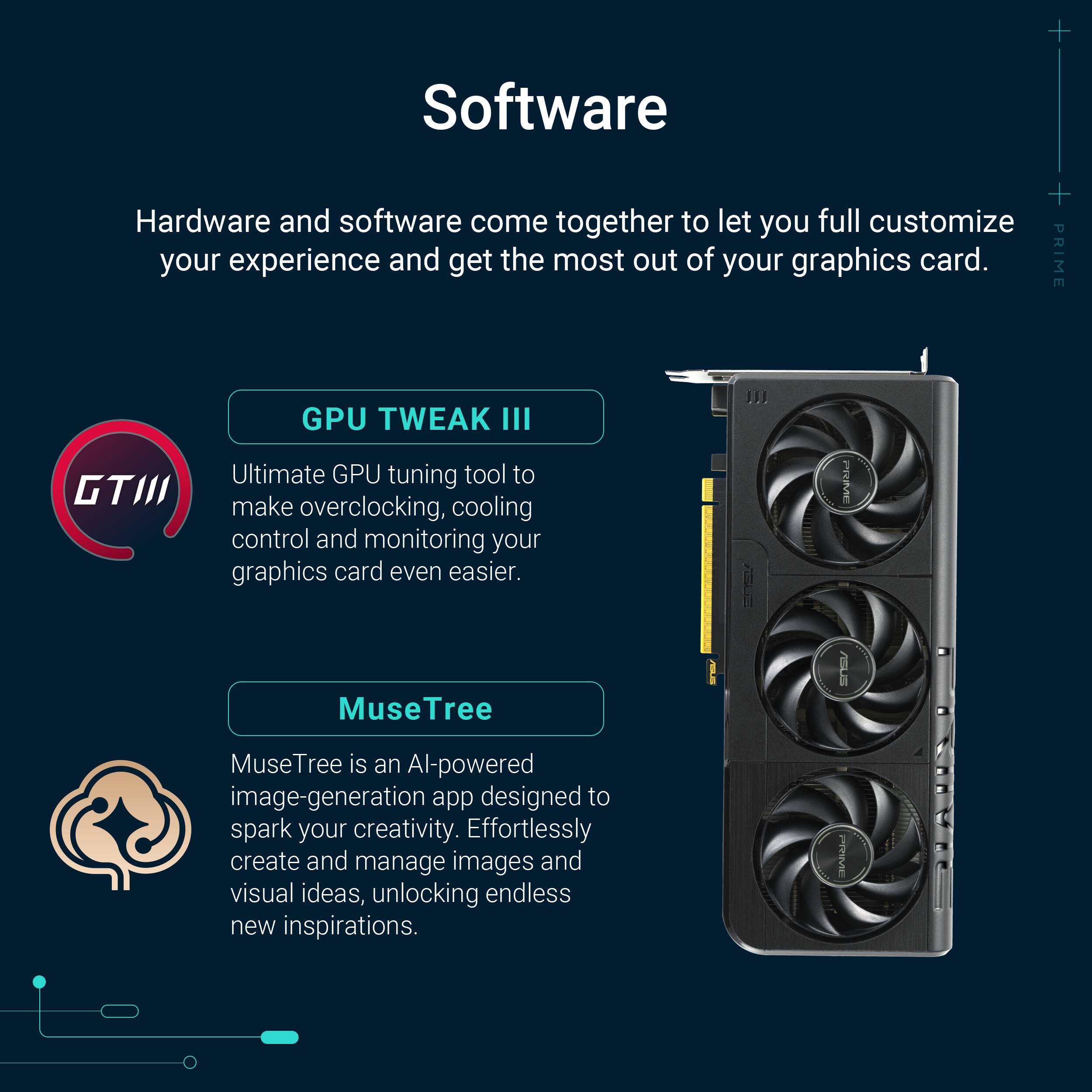 Software: Hardware and software come together to let you fully customize your experience and get the most out of your graphics card.
GPU TWEAK III: PRIME GTIII GPU TWEAK III is an ultimate GPU tuning tool that makes overclocking, cooling control, and monitoring your graphics card even easier.
MuseTree: ASUS MuseTree is an AI-powered image-generation app designed to spark your creativity. Effortlessly create and manage images and visual ideas, unlocking endless new inspirations.