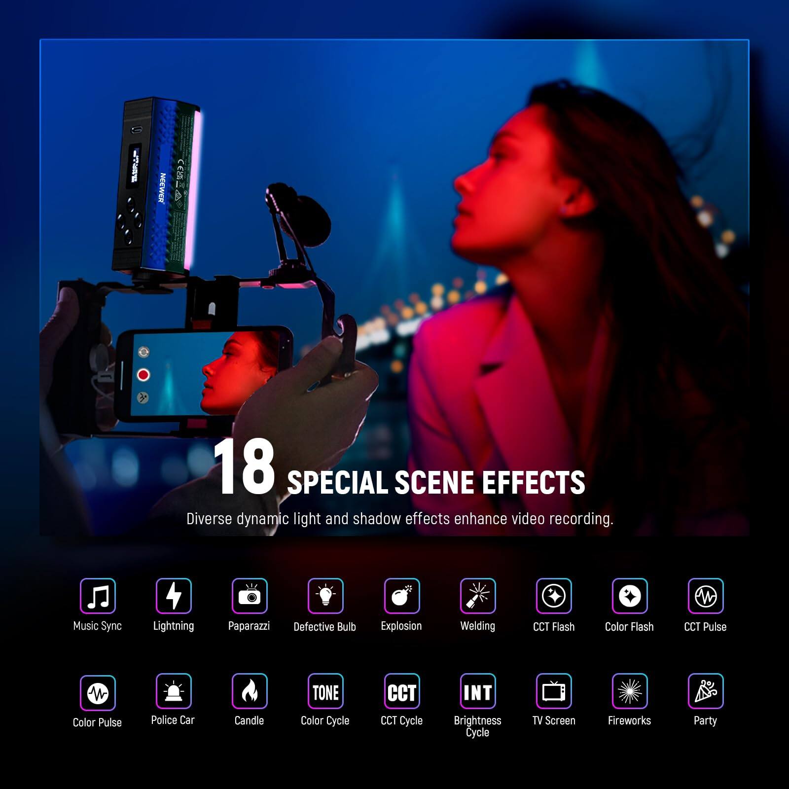 18 SPECIAL SCENE EFFECTS  
Diverse dynamic light and shadow effects enhance video recording.  

- Music Sync  
- Lightning  
- Paparazzi  
- Defective Bulb  
- Explosion  
- Welding  
- CCT Flash  
- Color Flash  
- CCT Pulse  
- Color Pulse  
- Police Car  
- Candle  
- TONE  
- Color Cycle  
- CCT Cycle  
- INT  
- Brightness Cycle  
- TV Screen  
- Fireworks  
- Party