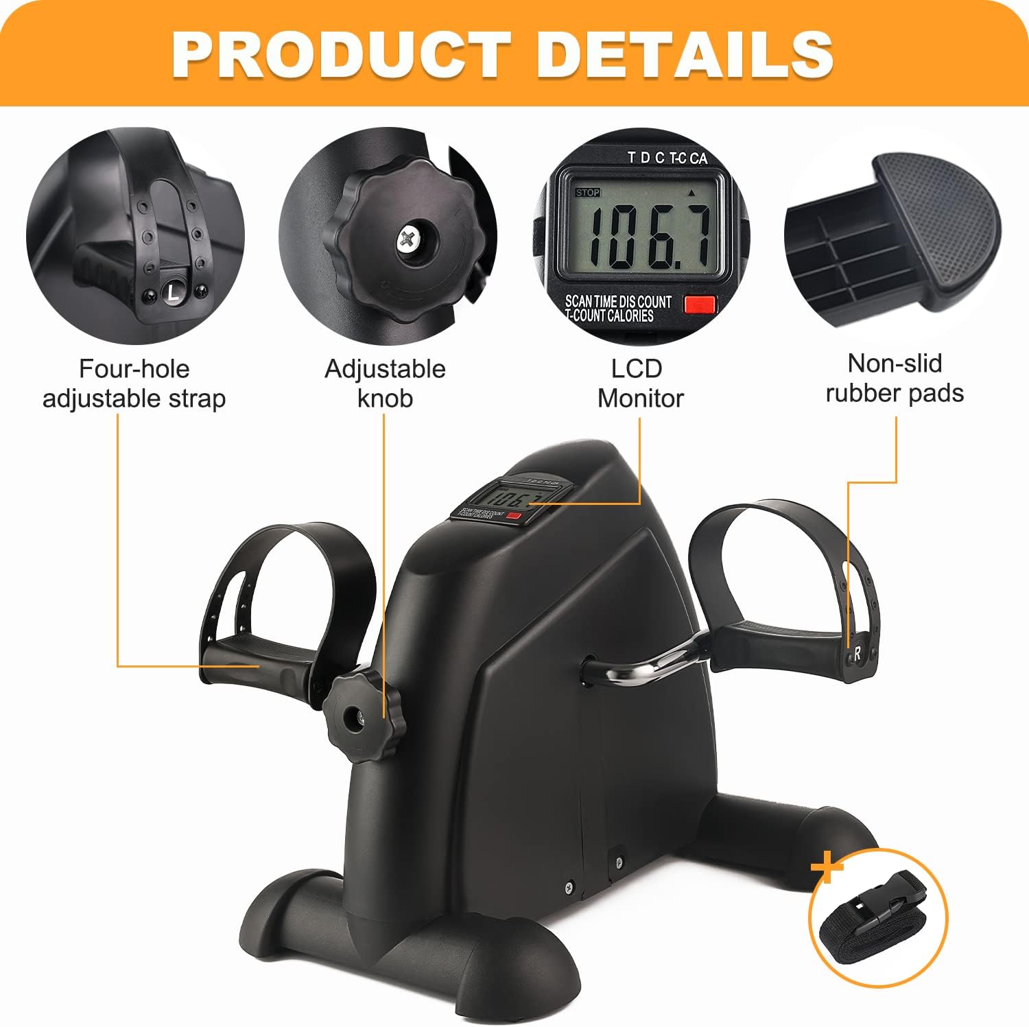PRODUCT DETAILS

Four-hole adjustable strap
Adjustable knob
LCD Monitor
Non-slid rubber pads

TD C T C TC CA
SCAN TIME DIS COUNT COUNT CALORIES
106.7
106 - +