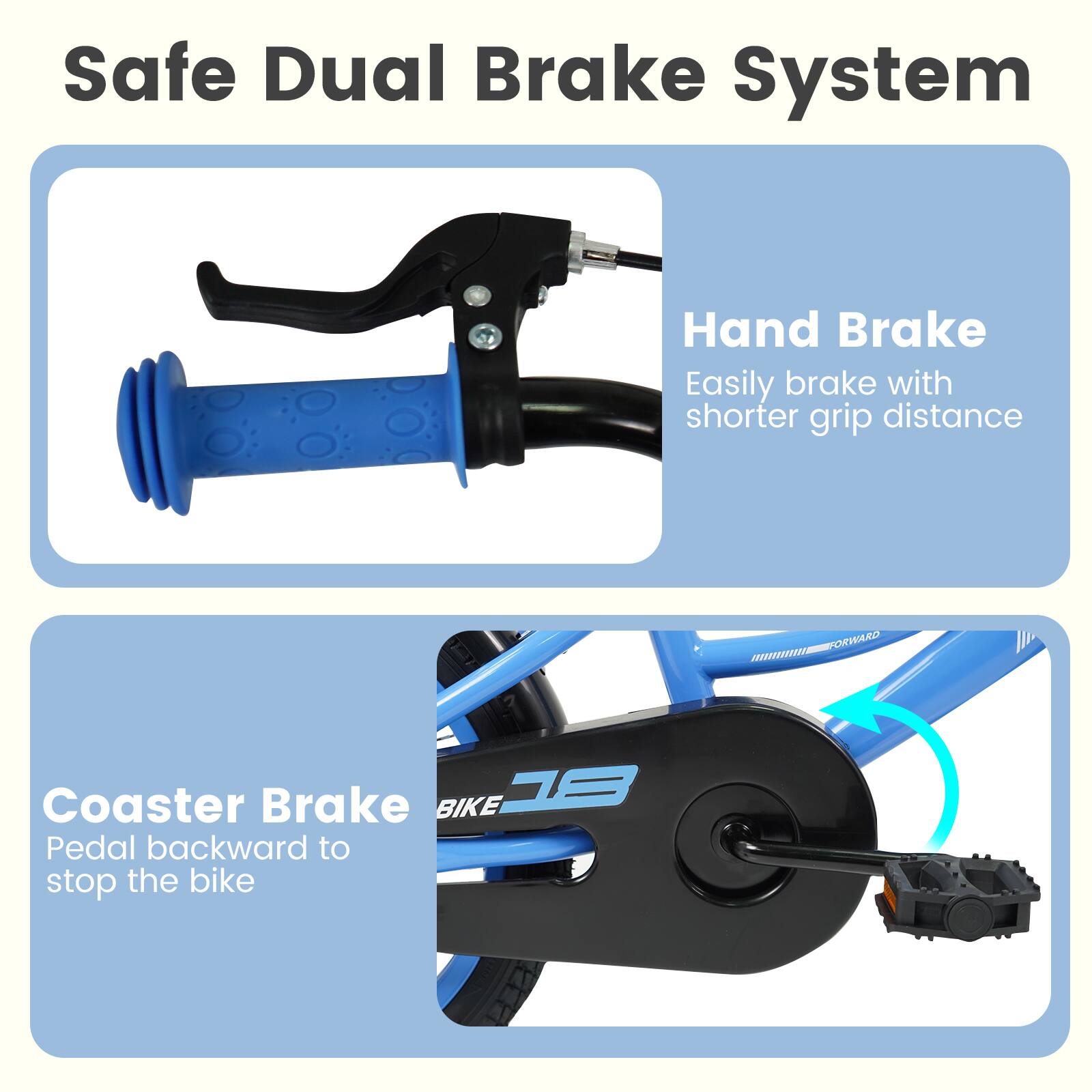 Safe Dual Brake System

Hand Brake
Easily brake with shorter grip distance

Coaster Brake
Pedal backward to stop the bike