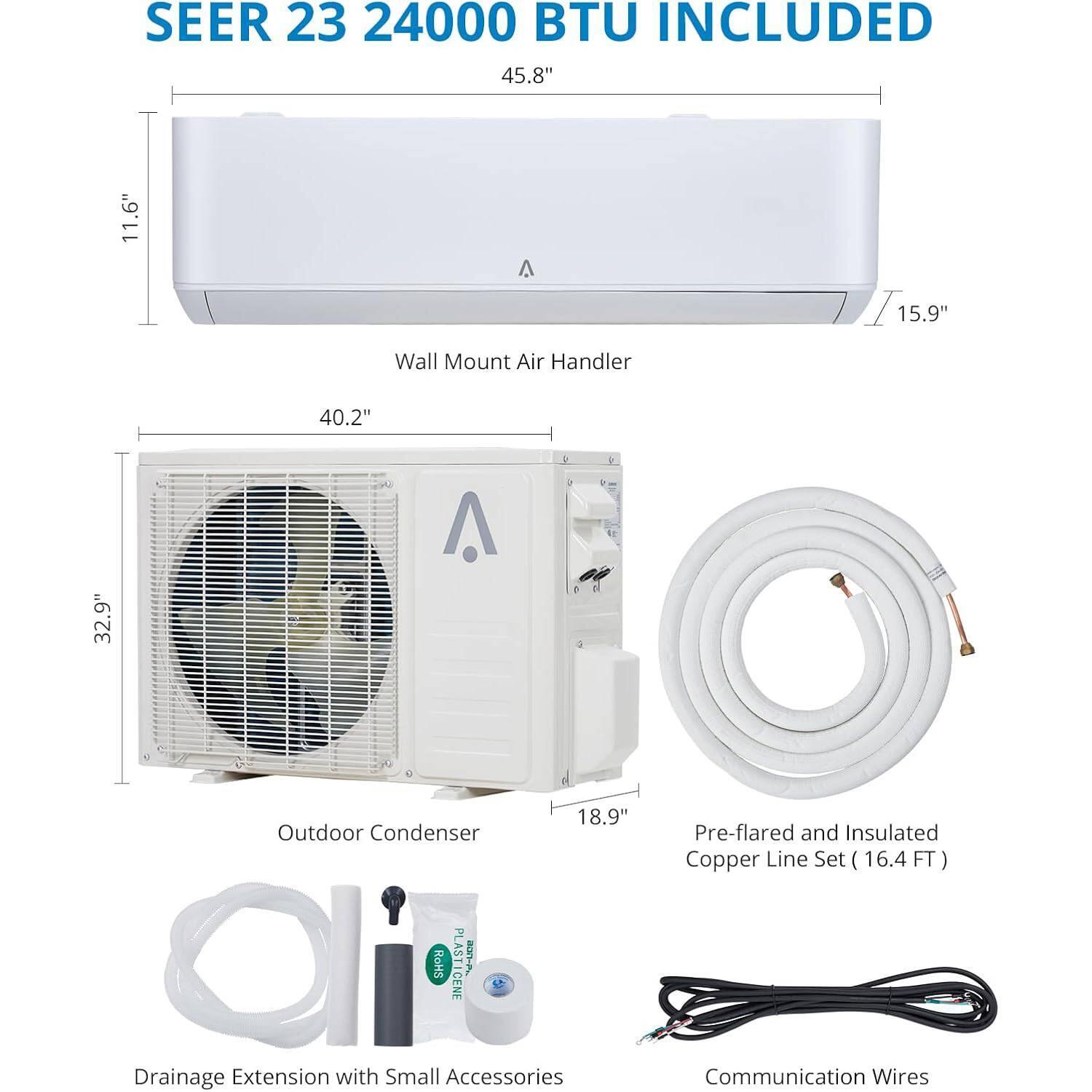 SEER 23 24000 BTU INCLUDED

Wall Mount Air Handler
- 45.8" (width)
- 11.6" (height)
- 15.9" (depth)

Outdoor Condenser
- 40.2" (width)
- 32.9" (height)
- 18.9" (depth)

Pre-flared and Insulated Copper Line Set (16.4 FT)

Drainage Extension with Small Accessories

Communication Wires