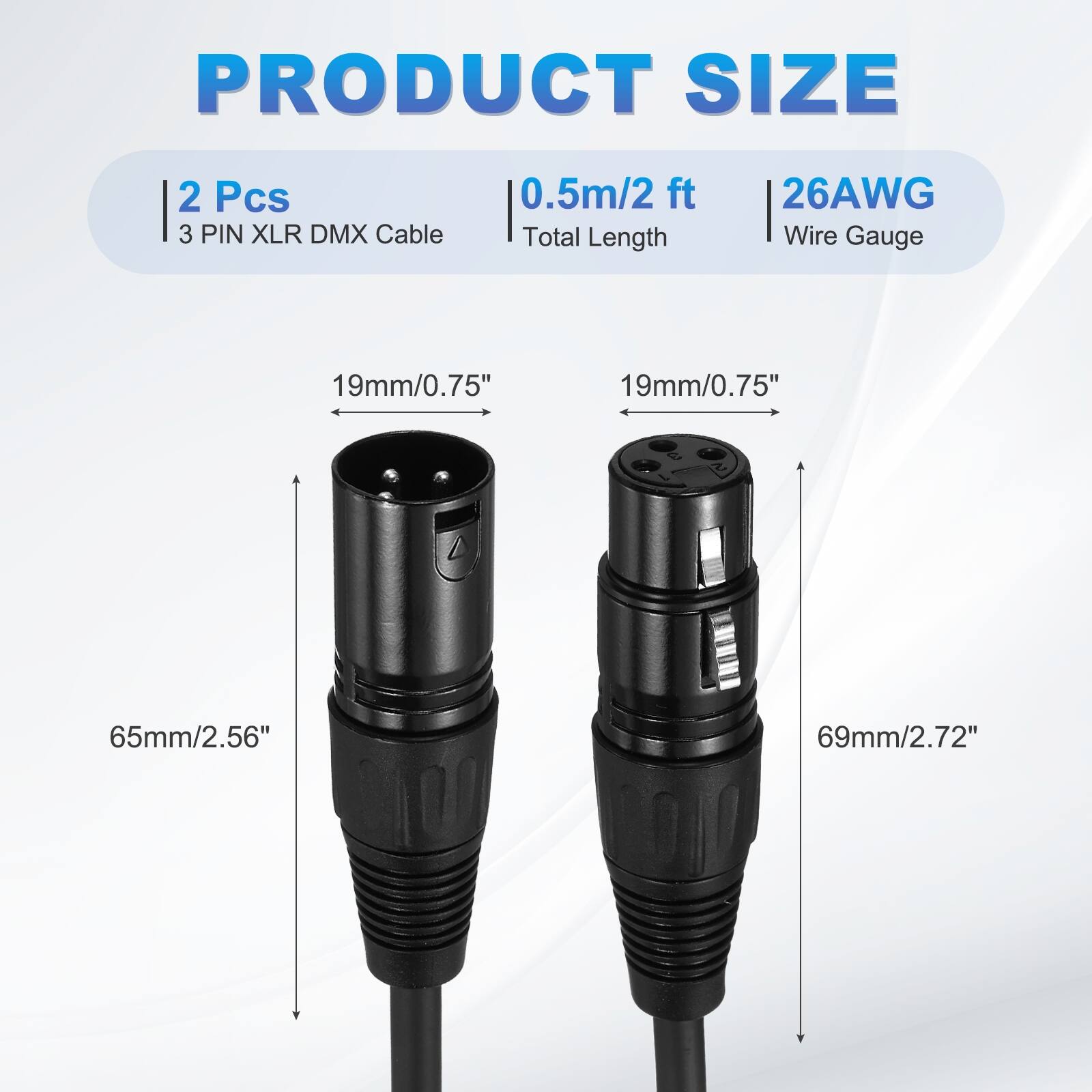 PRODUCT SIZE  
2 Pcs  
3 PIN XLR DMX Cable  
0.5m/2 ft  
Total Length  
26AWG  
Wire Gauge  
19mm/0.75"  
19mm/0.75"  
65mm/2.56"  
69mm/2.72"
