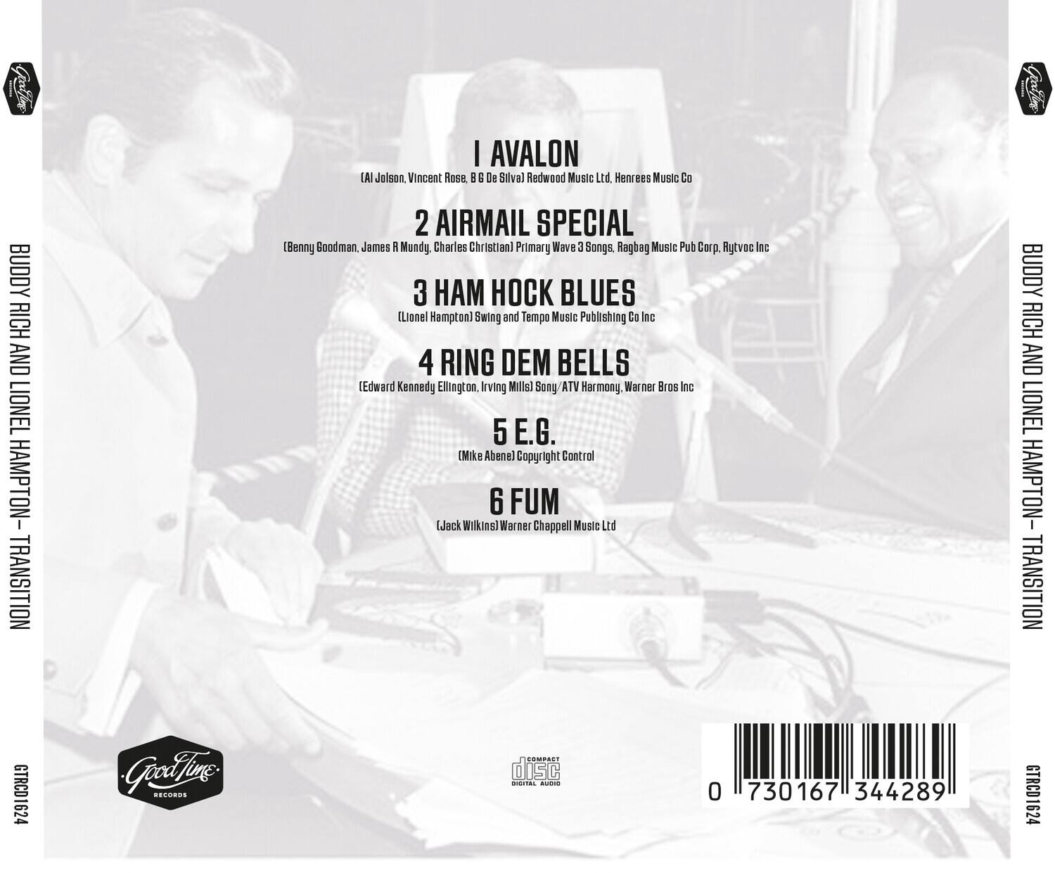Buddy Rich and Lionel Hampton - Transition

1. I Avalon  
   (Al Jolson, Vincent Rose, B. G. De Silva)  
   Redwood Music Ltd., Henrees Music Co.

2. Airmail Special  
   (Benny Goodman, James R. Mundy, Charles Christian)  
   Primary Wave 3 Songs, Ragbag Music Pub Corp., Rytvoe Inc.

3. Ham Hook Blues  
   (Lionel Hampton)  
   Swing and Tempo Music Publishing Co Inc.

4. Ring Dem Bells  
   (Edward Kennedy Ellington, Irving Mills)  
   Song ATV Harmony, Warner Bros Inc.

5. E.G.  
   (Mike Abenel)  
   Copyright Control

6. Fum  
   (Jack Wilkins)  
   Warner Chappell Music Ltd.

GTRCD1624  
Good Life Records  
Compact Disc  
0 730167 344289
