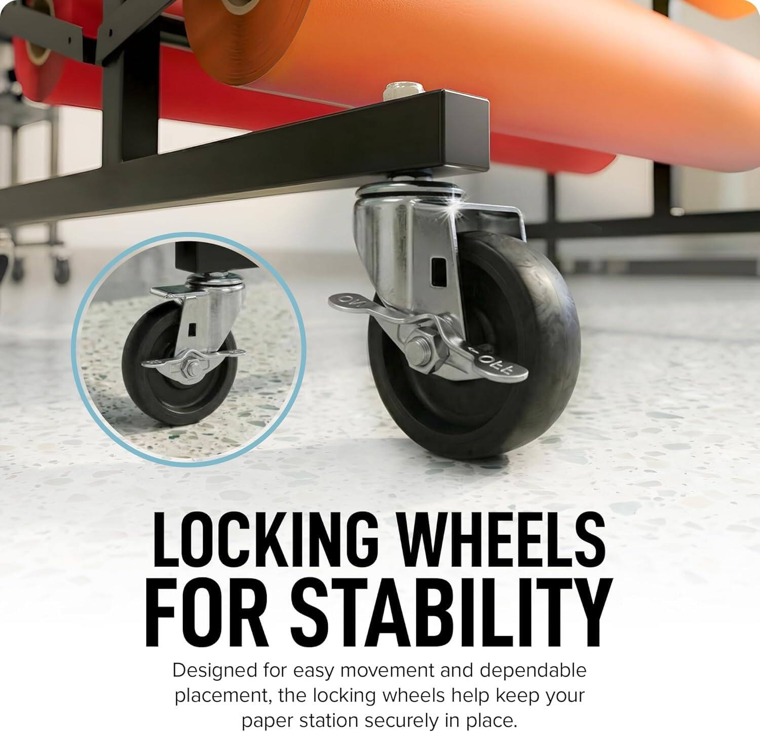 LOCKING WHEELS FOR STABILITY  
Designed for easy movement and dependable placement, the locking wheels help keep your paper station securely in place.