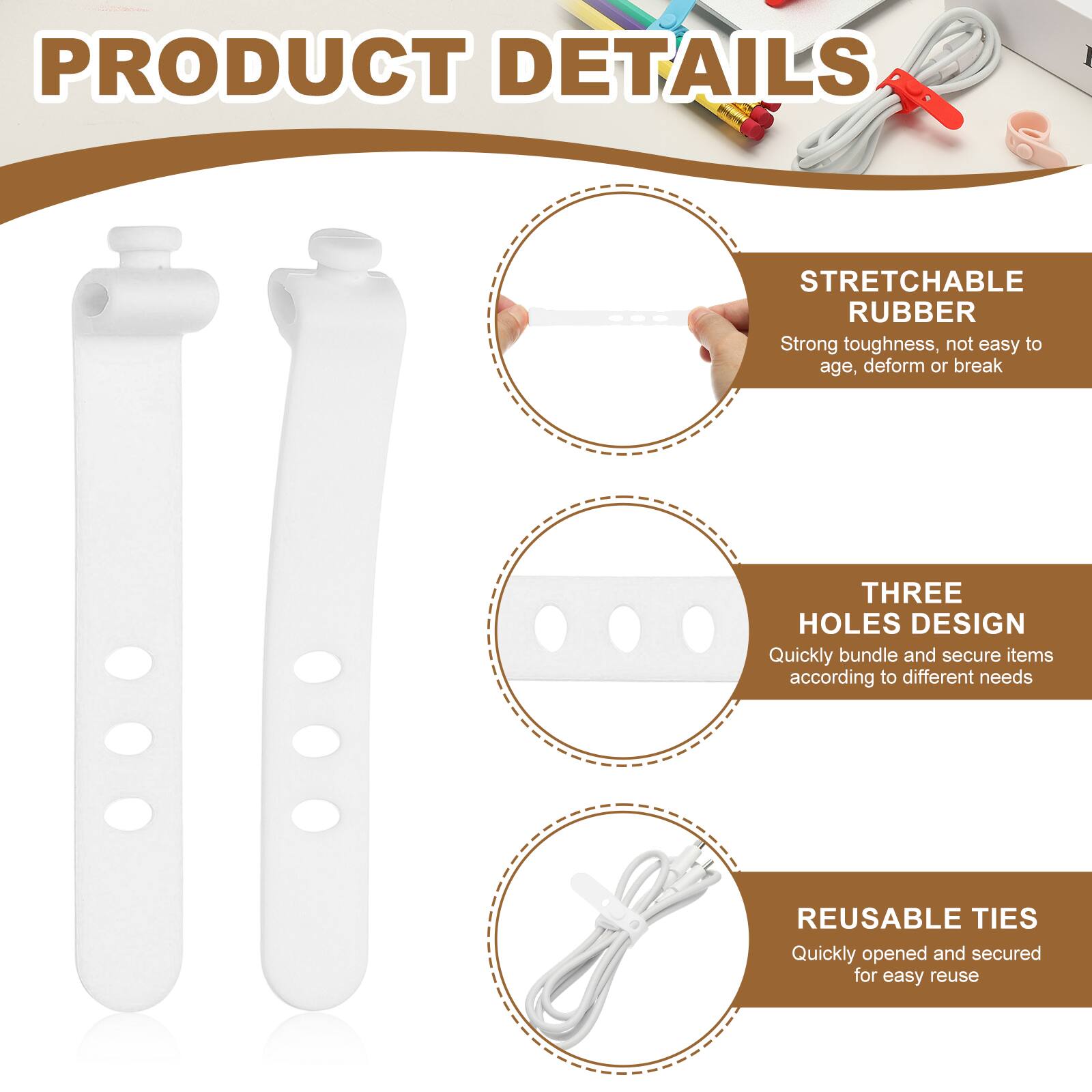 PRODUCT DETAILS

STRETCHABLE RUBBER  
Strong toughness, not easy to age, deform or break

THREE HOLES DESIGN  
Quickly bundle and secure items according to different needs

REUSABLE TIES  
Quickly opened and secured for easy reuse