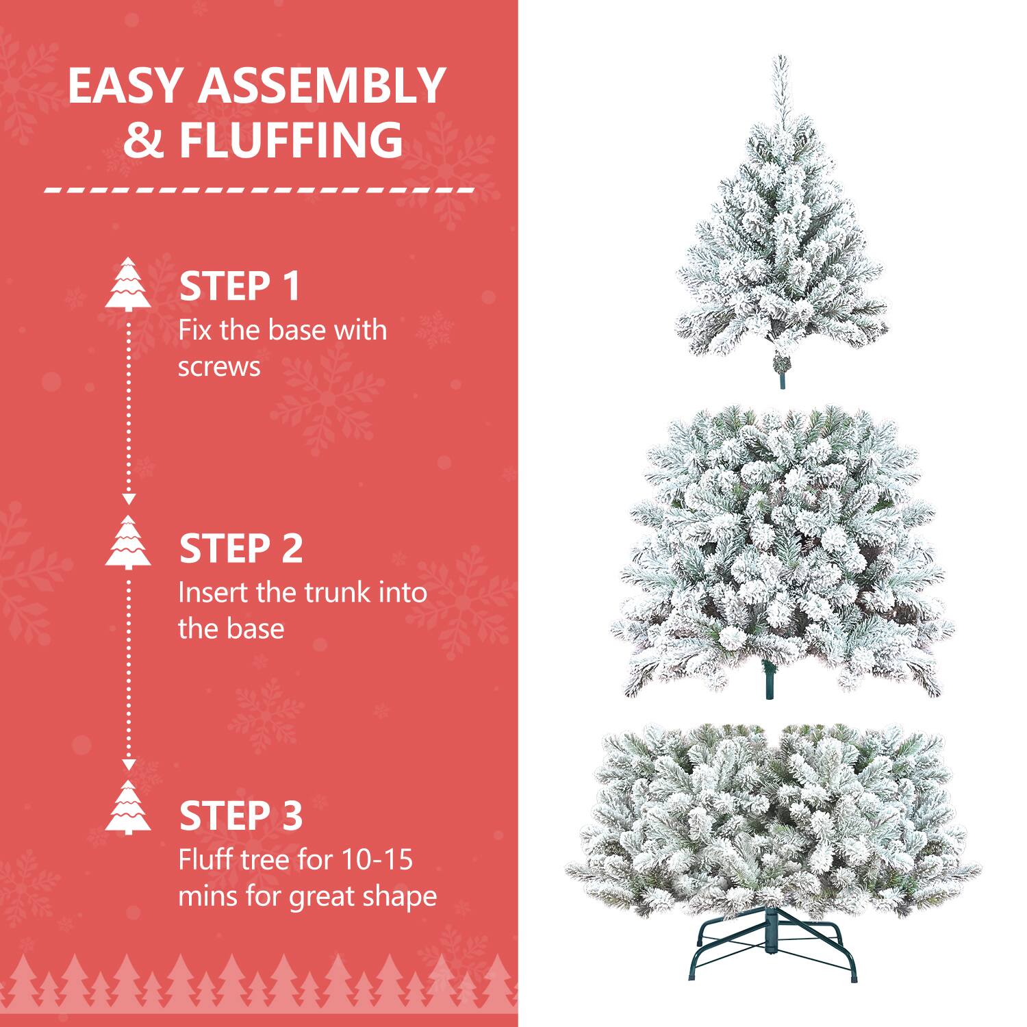 EASY ASSEMBLY & FLUFFING

STEP 1  
Fix the base with screws

STEP 2  
Insert the trunk into the base

STEP 3  
Fluff tree for 10-15 mins for great shape