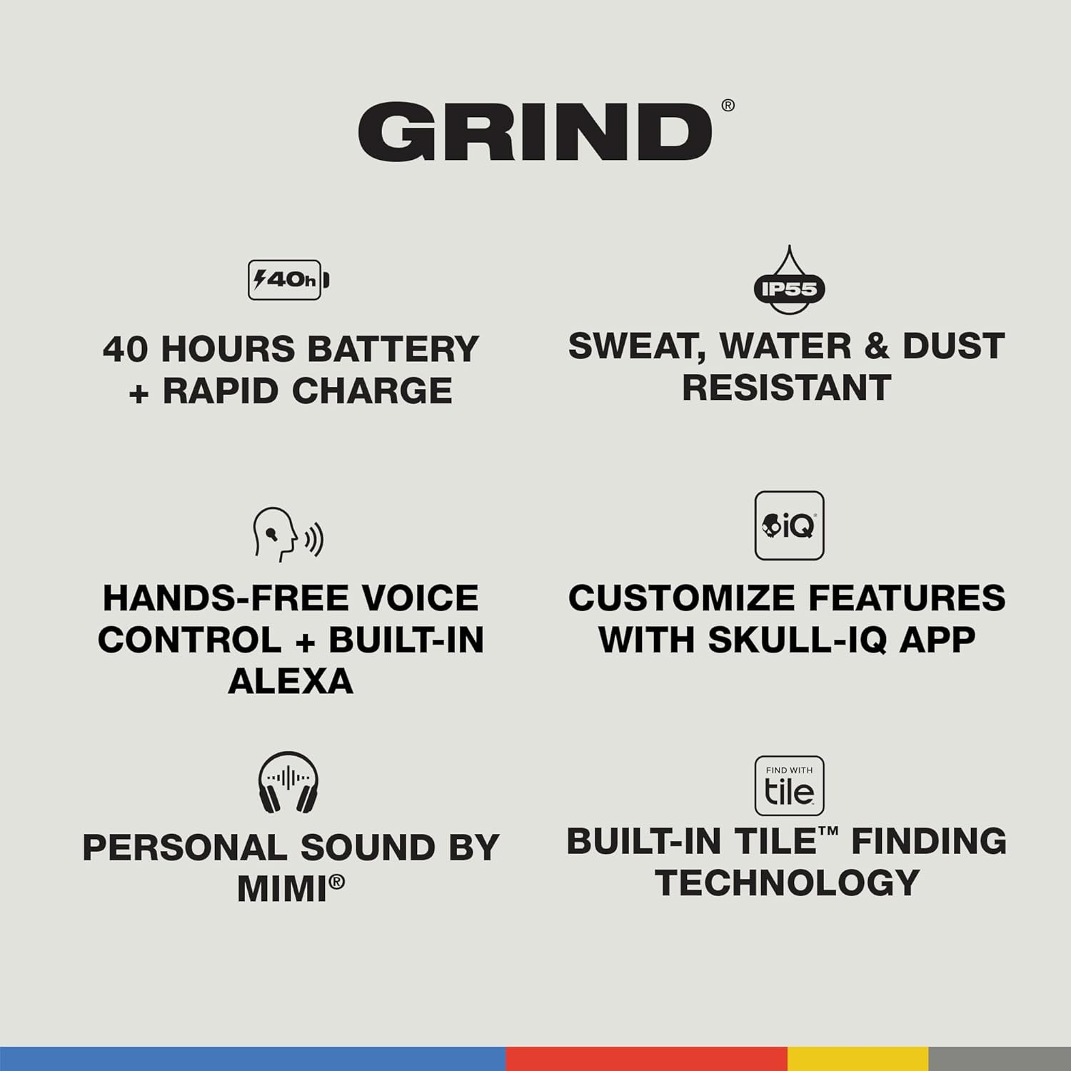 GRIND 40h IP55 40 HOURS BATTERY SWEAT, WATER & DUST + RAPID CHARGE iQ HANDS-FREE VOICE CUSTOMIZE FEATURES CONTROL + BUILT-IN WITH SKULL-IQ APP ALEXA PERSONAL SOUND BY MIMI FIND WITH tile TM BUILT-IN TILE FINDING TECHNOLOGY