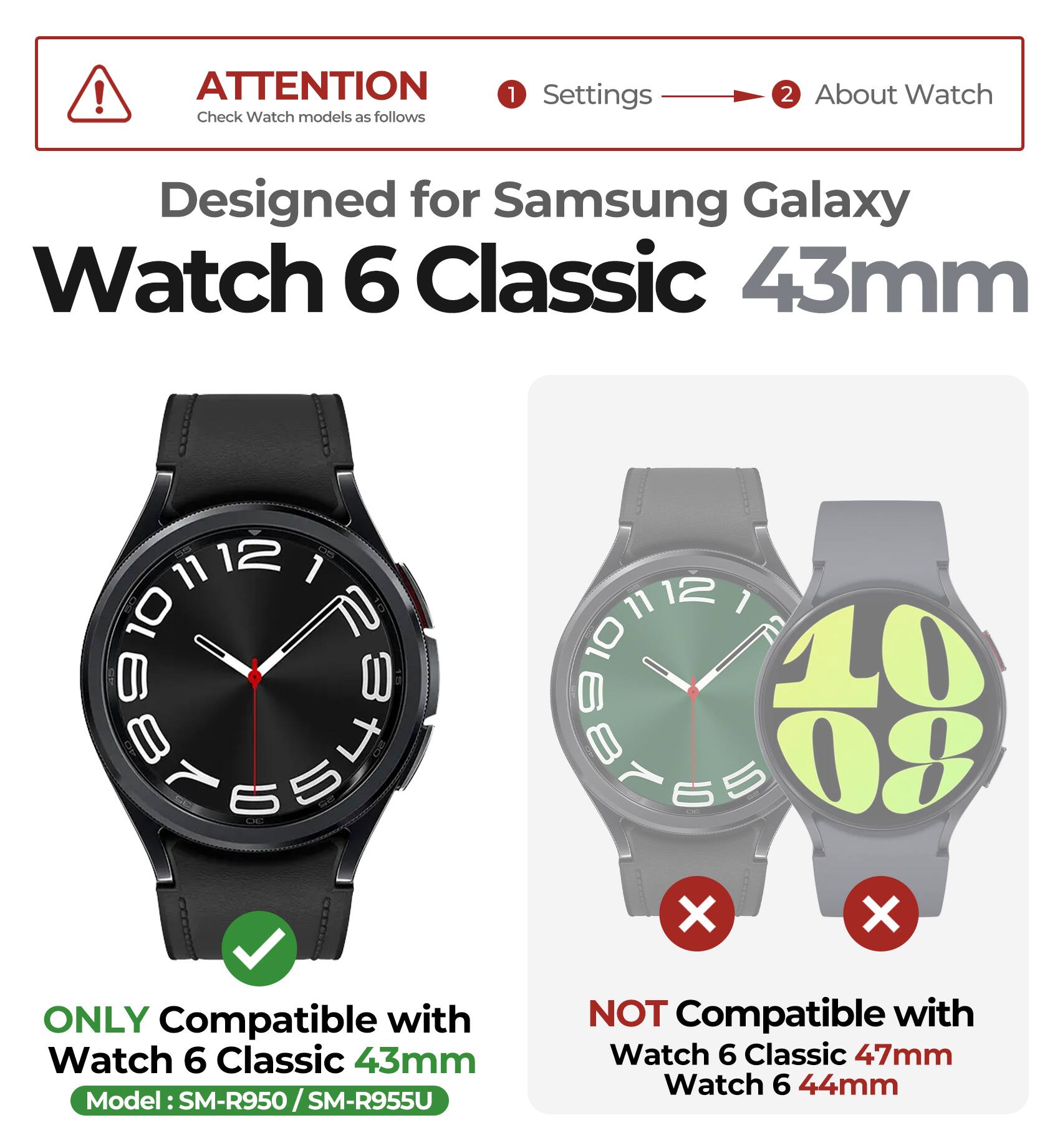 ATTENTION  
Check Watch models as follows

1. Settings  
2. About Watch

Designed for Samsung Galaxy Watch 6 Classic 43mm

ONLY Compatible with  
Watch 6 Classic 43mm  
Model: SM-R950 / SM-R955U

NOT Compatible with  
Watch 6 Classic 47mm  
Watch 6 44mm