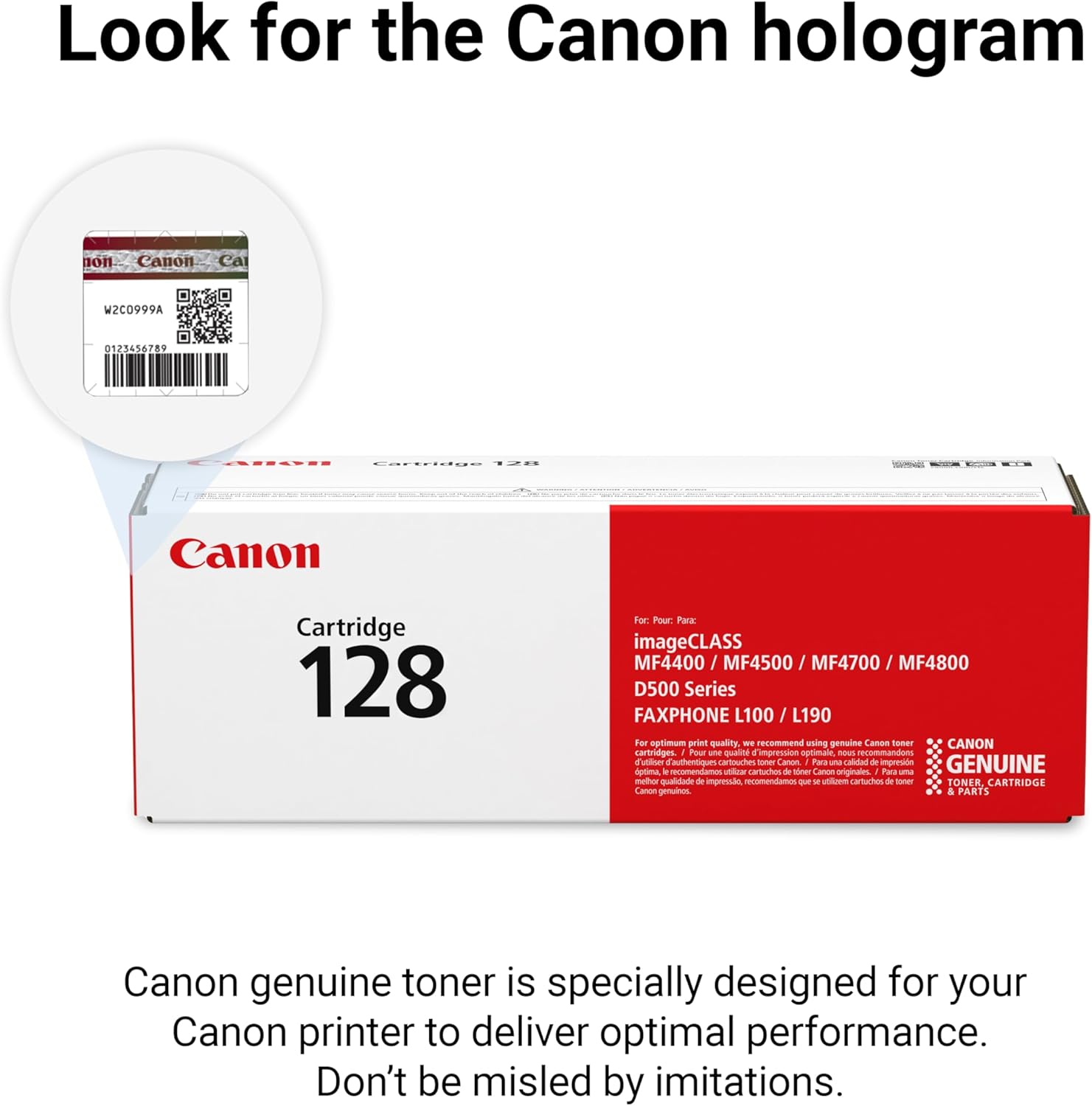 Look for the Canon hologram

non Canon Ca W2C0999A 0123456789 L.IS Cartridge

Canon Cartridge 128

For Pour Paa imageCLASS MF4400 / MF4500 / MF4700 / MF4800 D500 Series FAXPHONE L100 / L190

For optimum printing quality - recommend using genuine Canon toner

CANON cartridge

1 Pour ana Quait impression optial meus ecommandons Cutt authentique HAOIOUEO soner Canon I Pare un calitad ae impremdn GENUINE aptma  recomendamos ula TOg & Mew Canoo originales

1 Pour methor qualidiado d impressdo - m s atioem cartuchos de some TONER CARTRIDGE Canon genuinos

Canon genuine toner is specially designed for your Canon printer to deliver optimal performance. Don't be misled by imitations.