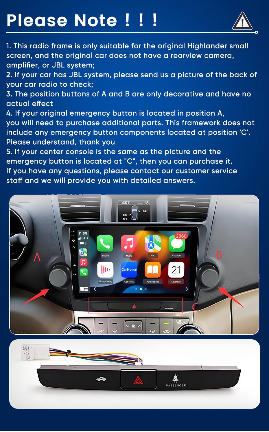 Please Note !!!

1. This radio frame is only suitable for the original Highlander small screen, and the original car does not have a rearview camera, amplifier, or JBL system;
2. If your car has JBL system, please send us a picture of the back of your car radio to check;
3. The position buttons of A and B are only decorative and have no actual effect
4. If your original emergency button is located in position A, you will need to purchase additional parts. This framework does not include any emergency button components located at position 'C'. Please understand, thank you
5. If your center console is the same as the picture and the emergency button is located at "C", then you can purchase it. If you have any questions, please contact our customer service staff and we will provide you with detailed answers.