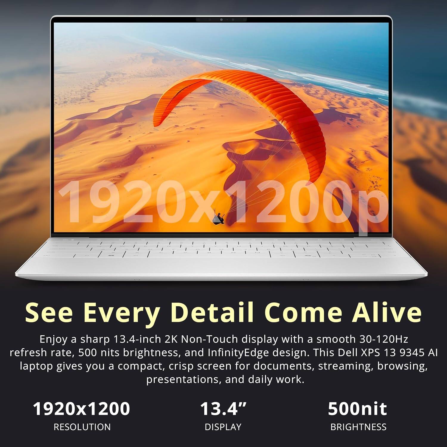 1920x1200p

See Every Detail Come Alive

Enjoy a sharp 13.4-inch 2K Non-Touch display with a smooth 30-120Hz refresh rate, 500 nits brightness, and InfinityEdge design. This Dell XPS 13 9345 AI laptop gives you a compact, crisp screen for documents, streaming, browsing, presentations, and daily work.

1920x1200 RESOLUTION
13.4" DISPLAY
500nit BRIGHTNESS