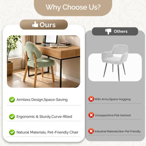 Why Choose Us?

Ours:
- Armless Design, Space-Saving
- Ergonomic & Sturdy, Curve-fitted
- Natural Materials, Pet-Friendly Chair

Others:
- With Arms, Space-hogging
- Unsupported, Flat-backed
- Industrial Materials, Non-Pet-Friendly