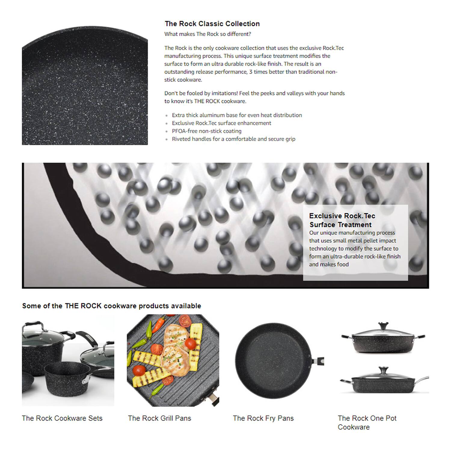 **The Rock Classic Collection**

**What makes The Rock so different?**

The Rock is the only cookware collection that uses the exclusive Rock.Tec manufacturing process. This unique surface treatment modifies the surface to form an ultra-durable rock-like finish. The result is an outstanding release performance, 3 times better than traditional non-stick cookware. Don't be fooled by imitations! Feel the peaks and valleys with your hands to know it's THE ROCK cookware.

- Extra thick aluminum base for even heat distribution
- Exclusive Rock.Tec surface enhancement
- PFOA-free non-stick coating
- Riveted handles for a comfortable and secure grip

**Exclusive Rock.Tec Surface Treatment**

Our unique manufacturing process that uses small metal pellet impact technology to modify the surface to form an ultra-durable rock-like finish and makes food

**Some of the THE ROCK cookware products available**

- The Rock Cookware Sets
- The Rock Grill Pans
- The Rock Fry Pans
- The Rock One Pot Cookware
