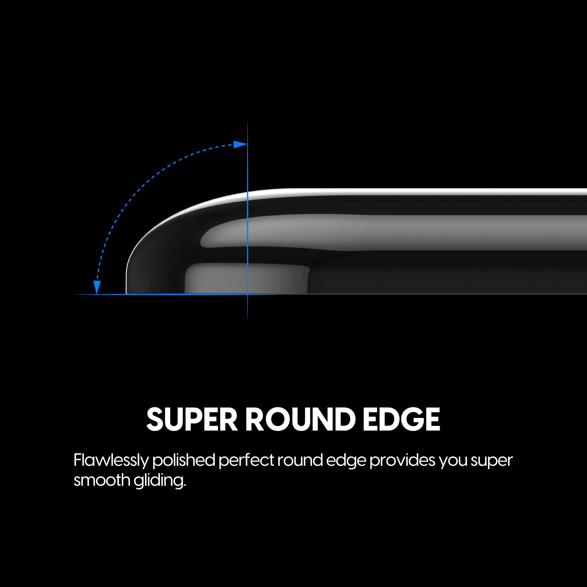 SUPER ROUND EDGE

Flawlessly polished perfect round edge provides you super smooth gliding.