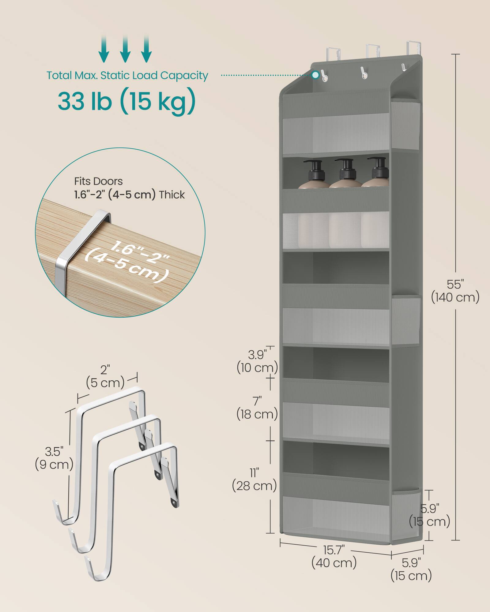 Total Max. Static Load Capacity: 33 lb (15 kg)

Fits Doors 1.6"-2" (4-5 cm) Thick

Dimensions:
- Height: 55" (140 cm)
- Width: 15.7" (40 cm)
- Depth: 5.9" (15 cm)
- Shelf Spacing: 3.9" (10 cm)
- Shelf Depth: 7" (18 cm)
- Shelf Width: 3.5" (9 cm)