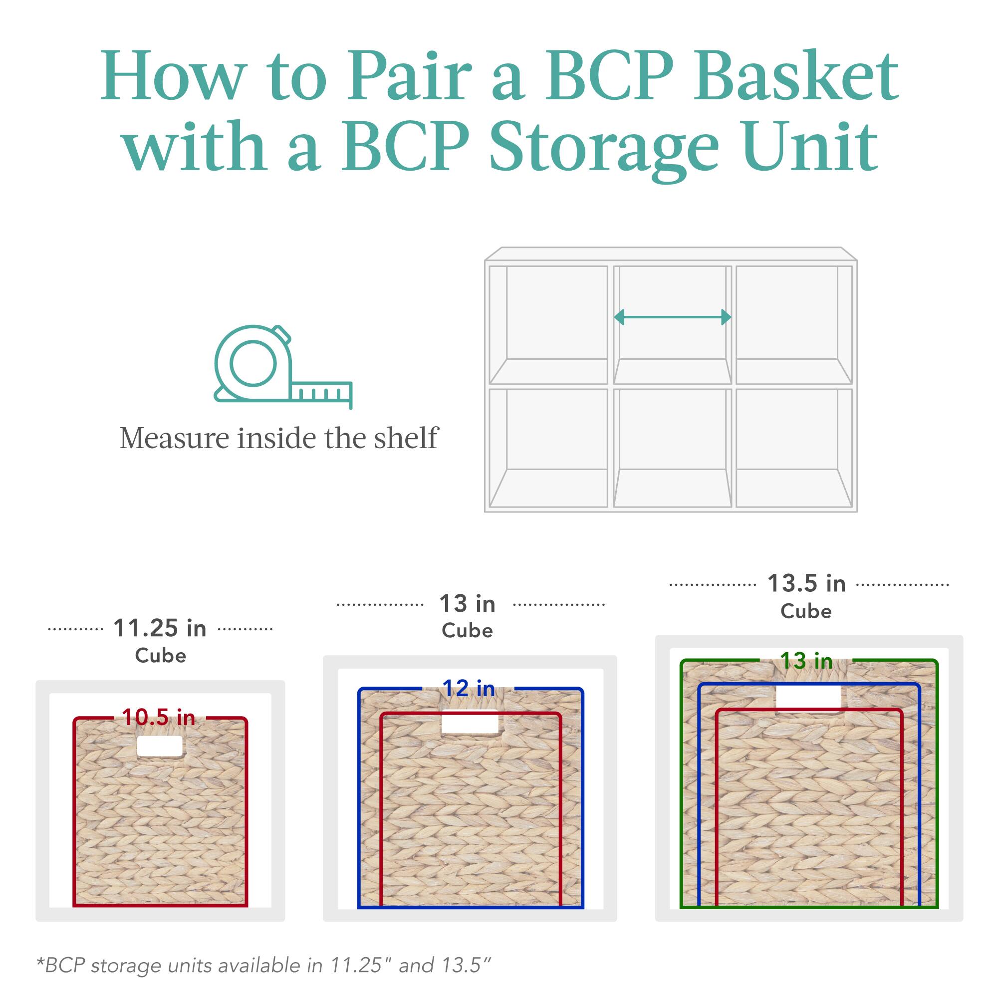 How to Pair a BCP Basket with a BCP Storage Unit

Measure inside the shelf:

- 11.25 in Cube: 10.5 in
- 13 in Cube: 12 in
- 13.5 in Cube: 13 in

*BCP storage units available in 11.25" and 13.5"