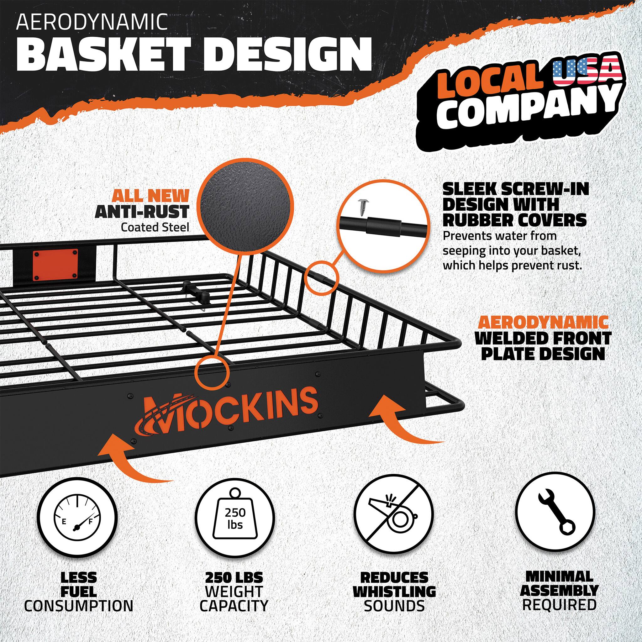 AERODYNAMIC BASKET DESIGN  
USA LOCAL COMPANY  
ALL NEW ANTI-RUST Coated Steel  
SLEEK SCREW-IN DESIGN WITH RUBBER COVERS  
Prevents water from seeping into your basket, which helps prevent rust.  
AERODYNAMIC WELDED FRONT PLATE DESIGN  
LESS FUEL CONSUMPTION  
250 LBS WEIGHT CAPACITY  
REDUCES WHISTLING SOUNDS  
MINIMAL ASSEMBLY REQUIRED