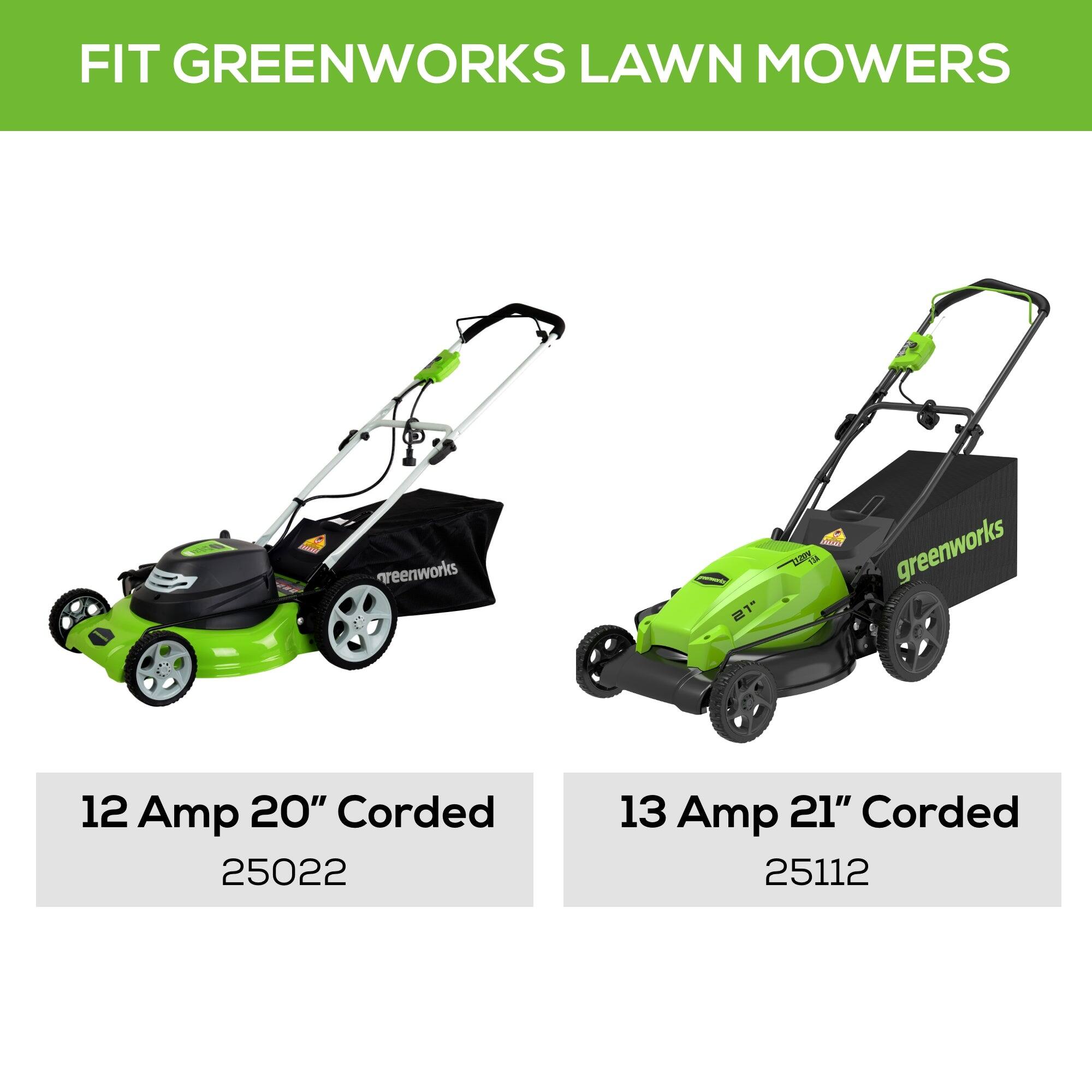 FIT GREENWORKS LAWN MOWERS

Goooo!
greenworks
yourseurs 21"
BUM AGETZ  greenworks
12 Amp 20" Corded 25022
13 Amp 21" Corded 25112