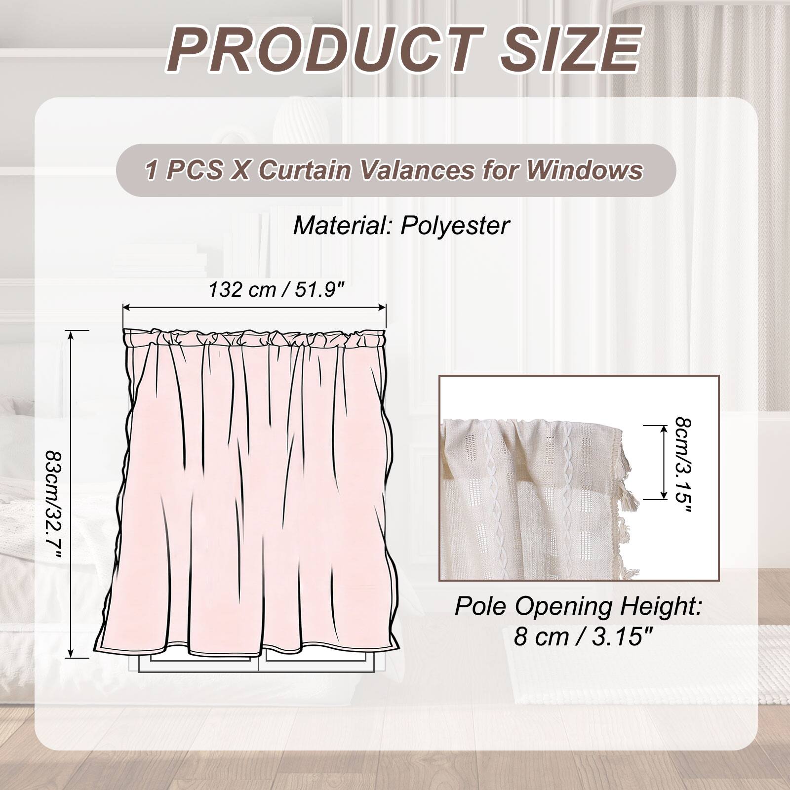 PRODUCT SIZE

1 PCS X Curtain Valances for Windows

Material: Polyester

132 cm / 51.9"  
83 cm / 32.7"  
8 cm / 3.15" Pole Opening Height