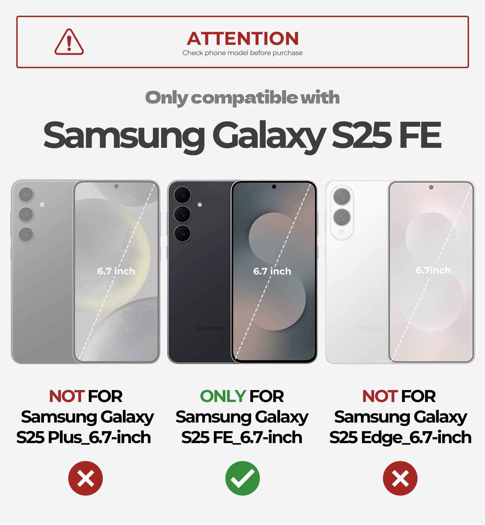 ATTENTION  
Check phone model before purchase  

Only compatible with  
Samsung Galaxy S25 FE  

6.7 inch  

NOT FOR  
Samsung Galaxy S25 Plus_6.7-inch  

ONLY FOR  
Samsung Galaxy S25 FE_6.7-inch  

NOT FOR  
Samsung Galaxy S25 Edge_6.7-inch