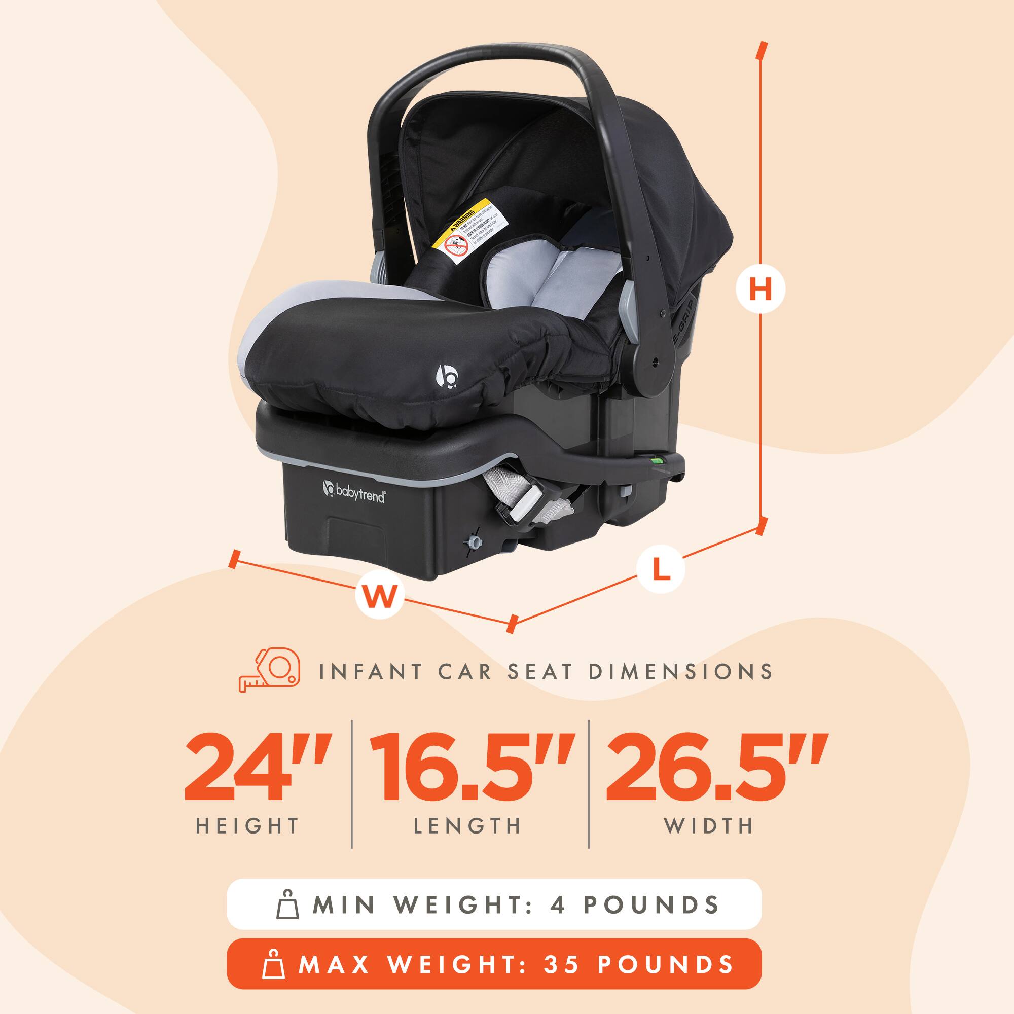 SUNGERS company -  
babytrend  
INFANT CAR SEAT DIMENSIONS  
24" HEIGHT  
16.5" LENGTH  
26.5" WIDTH  
MIN WEIGHT: 4 POUNDS  
MAX WEIGHT: 35 POUNDS