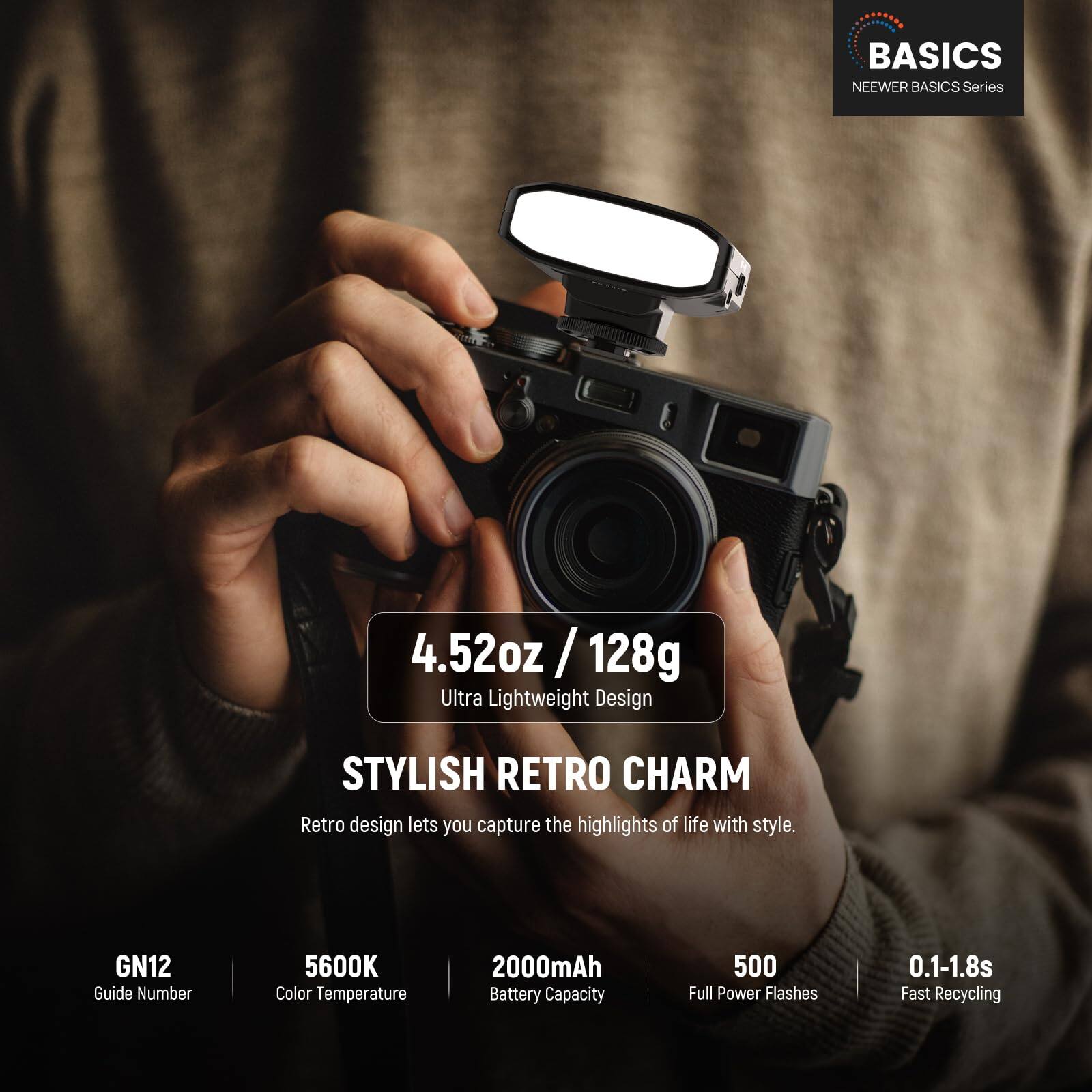 BASICS  
NEEWER BASICS Series  

4.52oz / 128g  
Ultra Lightweight Design  

STYLISH RETRO CHARM  
Retro design lets you capture the highlights of life with style.  

GN12  
Guide Number  

5600K  
Color Temperature  

2000mAh  
Battery Capacity  

500  
Full Power Flashes  

0.1-1.8s  
Fast Recycling