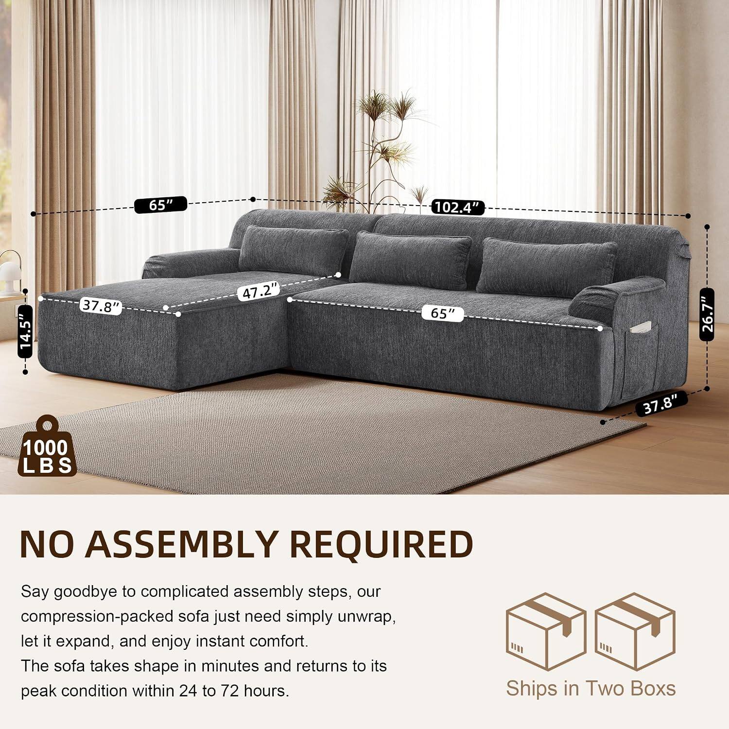 65" 102.4" 14.5" 37.8" 47.2" 65" 26.7" 37.8" 1000 LBS NO ASSEMBLY REQUIRED

Say goodbye to complicated assembly steps, our compression-packed sofa just need simply unwrap, let it expand, and enjoy instant comfort. The sofa takes shape in minutes and returns to its peak condition within 24 to 72 hours. Ships in Two Boxes