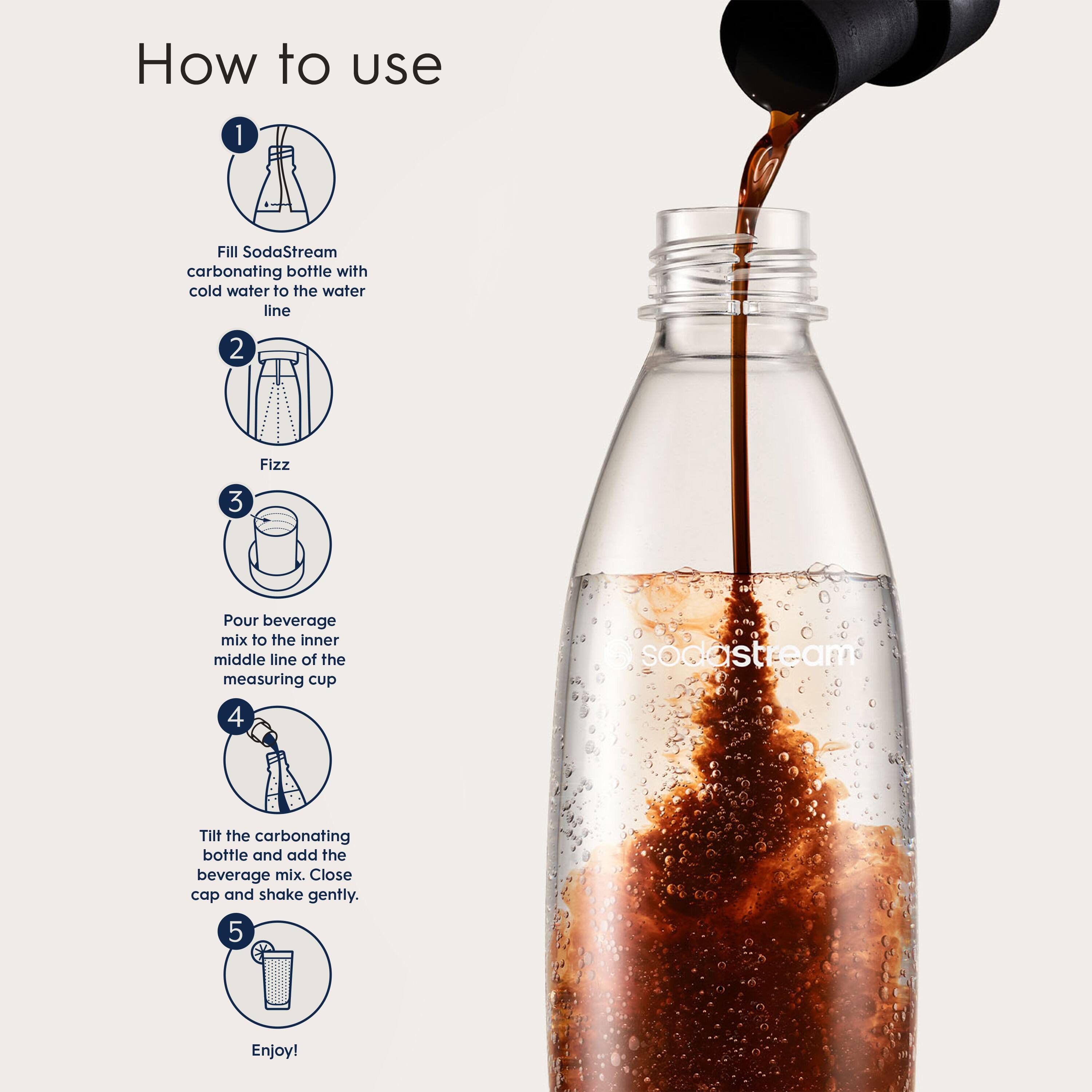 How to use:

1. Fill SodaStream carbonating bottle with cold water to the water line.
2. Fizz:
3. Pour beverage mix to the inner middle line of the measuring cup.
4. SodaStream:
5. Tilt the carbonating bottle and add the beverage mix. Close cap and shake gently.
6. Enjoy!