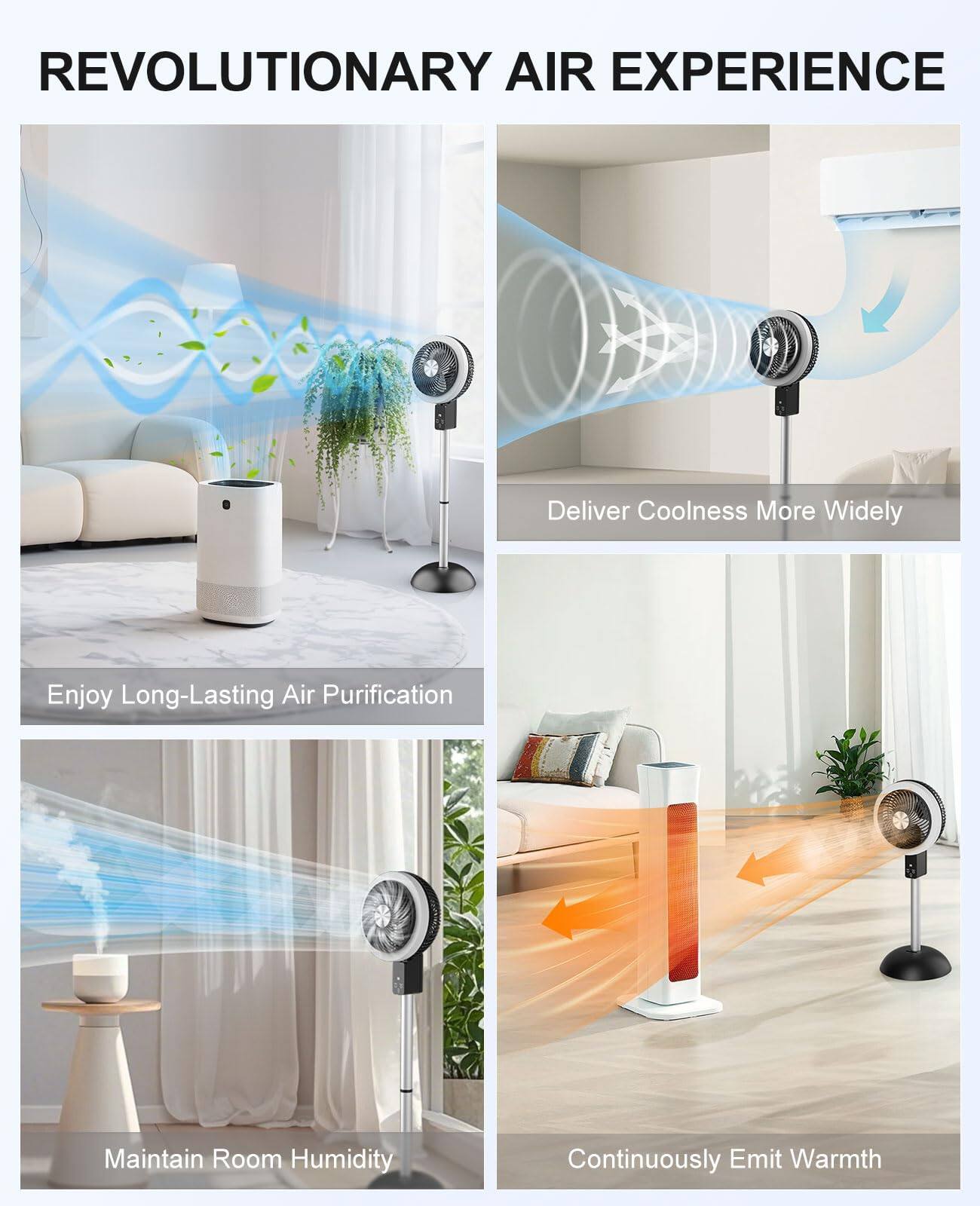 REVOLUTIONARY AIR EXPERIENCE

- Deliver Coolness More Widely
- Enjoy Long-Lasting Air Purification
- Maintain Room Humidity
- Continuously Emit Warmth