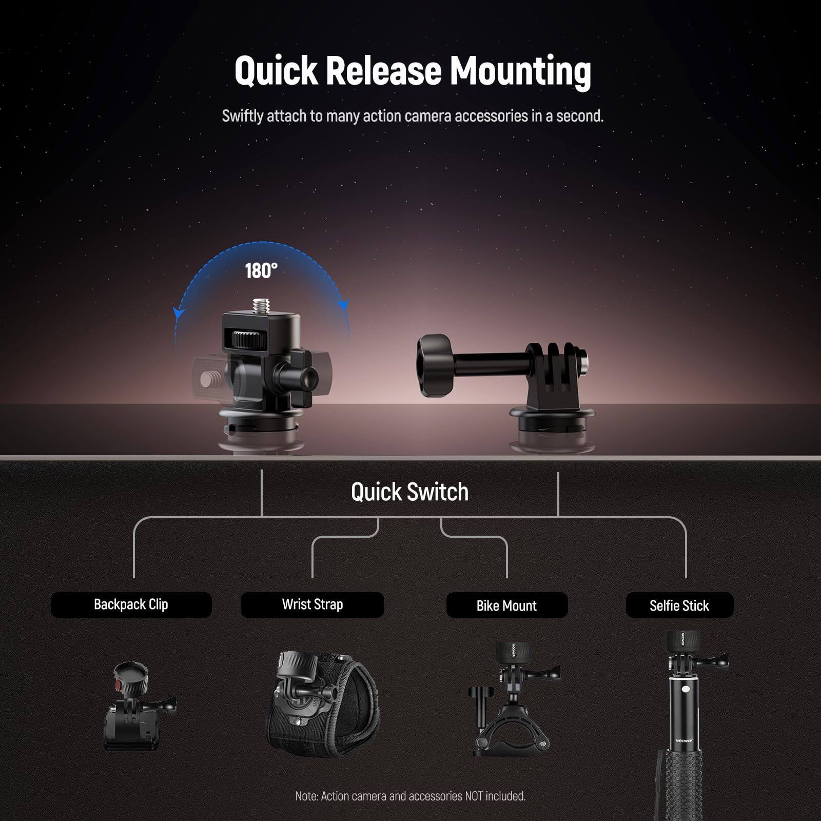 Quick Release Mounting  
Swiftly attach to many action camera accessories in a second.  

180° Quick Switch  
Backpack Clip  
Wrist Strap  
Bike Mount  
Selfie Stick  

Note: Action camera and accessories NOT included.